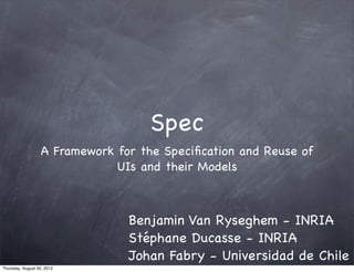 Spec
                   A Framework for the Speciﬁcation and Reuse of
                               UIs and their Models



                                 Benjamin Van Ryseghem - INRIA
                                 Stéphane Ducasse - INRIA
                                 Johan Fabry - Universidad de Chile
Thursday, August 30, 2012
 