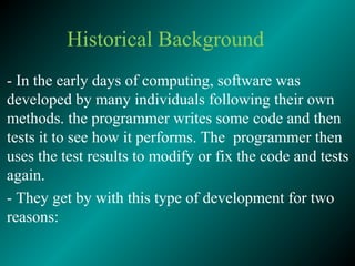 Historical Background
- In the early days of computing, software was
developed by many individuals following their own
methods. the programmer writes some code and then
tests it to see how it performs. The programmer then
uses the test results to modify or fix the code and tests
again.
- They get by with this type of development for two
reasons:
 