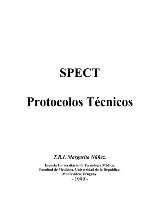 SPECT

Protocolos Técnicos



          T.R.I. Margarita Núñez.
     Escuela Universitaria de Tecnología Médica.
  Facultad de Medicina, Universidad de la República.
               Montevideo, Uruguay.
                     - 1999 -
 