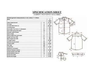 SPECIFICATION SHEET
                                              (GARMENT : HALF SLEEVE CASUAL SHIRT)

finished garment measurements in inch, where 1" = 2.54cm
Sizes                                                              S
                                                                  38/39
collar closed around                                       K     16 1/8"
1/2 chest                                                  A       21"
1/2 waist 48cm from c.b.                                   B     19 1/2"
1/2 bottom/hem                                             D       21"
front width 11cm from c.f. collerstand                     A1      16"
back width along yoke seam                                 A2      17"
shoulder width at seam                                     E       6"
sleeve length                                              F       10"
sleeve length from neck seam                               F1      17"
length front from HSP                                      P1      30"
Back length from HSP                                       P2      30"
1/2 upper sleeve                                           G     9 1/8"
amrhole around curved                                      G2      21"
1/2 Hem width                                              GA    6 3/4"
Hem high                                                   GB      1"
curved hem                                                 DA    2 1/2"
distance to 1st button                                     U1      3"
distance between buttons                                   U2    3 1/2"
pocket position from HSP                                   T1      8"
pocket pdoition from c.f.                                  T2    2 1/8"
pocket size width                                          T     4 1/2"
pocket size length                                         T     5 1/2"
 