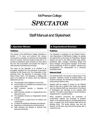 McPherson College

                                SPECTATOR
                            Staff Manual and Stylesheet

 I. Spectator Mission                                       II. Organizational Structure

Publisher                                                  Publisher
The mission of the McPherson College Spectator is          The Spectator is published by the Student Govern-
twofold: 1) To serve and enhance the campus                ment Association of McPherson College. Its policies
community by providing an informed and responsible         are determined by the Board of Publications. Modest
forum for campus news and student voices and 2) To         salaries are paid to the editor-in-chief, page editors,
provide an experience where students can learn about       advertising sales manager, advertising design and
the civic role of journalism and practice the range of     layout manager, and business manager, all of whom
skills required of professional journalists.               are the employees of SGA. In addition, reporters and
                                                           photographers are compensated on a per-story/
The vision for the Spectator is to manifest in its
                                                           photograph basis.
journalistic practices the nine elements of journalism
identified by Bill Kovach and Tom Rosenstiel in their      Editorial Staff
landmark work, The Elements of Journalism (Three
Rivers Press, 2001). The Spectator is fulfilling both      The Editorial Staff is the decision-making body of The
parts of its statement of mission when the following       Spectator. Members include all salaried editors, the
statements are true:                                       business manager, the advertising managers, and the
                                                           faculty adviser (without vote).
    The Spectator’s first obligation is to the truth.
    Its first loyalty is to students and members of the   Salaried staff are subject to review by the Editorial
     campus community.                                     Board if they fail to perform their duties. By majority
    Staff members practice a discipline of                vote, the Editorial Staff may recommend to the Board
     verification.                                         of Publications the dismissal of any salaried staff
    Staff members maintain an independence from           member. The staff is responsible for recommending a
     those they cover.                                     replacement for a vacated position.
    The Spectator remains an independent monitor
                                                           When questions concerning the publication of
     of power.
                                                           controversial material, the coverage of sensitive
    It must provide a public forum for criticism and
                                                           stories, or the editorial position in the lead editorial box
     compromise.
                                                           arise, a majority vote of the Editorial Staff will be the
    It makes the significant interesting and relevant.
                                                           deciding factor. The faculty adviser may veto the
    Reporting is comprehensive and proportional.
                                                           decision, but the team may overrule the adviser with a
    Staff members are allowed to exercise their
                                                           unanimous vote.
     personal conscience.
 