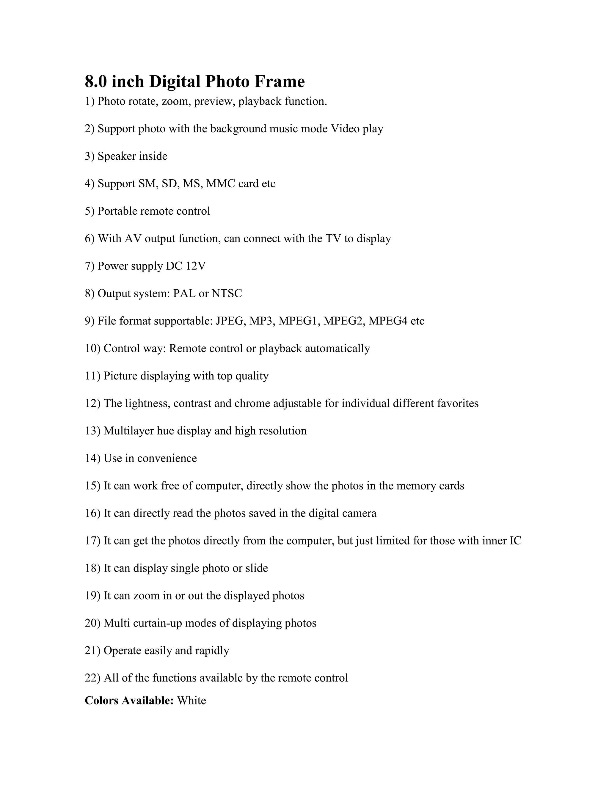 8.0 inch Digital Photo Frame 1) Photo rotate, zoom, preview, playback function. 2) Support photo with the background music mode Video play 3) Speaker inside 4) Support SM, SD, MS, MMC card etc 5) Portable remote control 6) With AV output function, can connect with the TV to display 7) Power supply DC 12V 8) Output system: PAL or NTSC 9) File format supportable: JPEG, MP3, MPEG1, MPEG2, MPEG4 etc 10) Control way: Remote control or playback automatically 11) Picture displaying with top quality 12) The lightness, contrast and chrome adjustable for individual different favorites 13) Multilayer hue display and high resolution 14) Use in convenience 15) It can work free of computer, directly show the photos in the memory cards 16) It can directly read the photos saved in the digital camera 17) It can get the photos directly from the computer, but just limited for those with inner IC 18) It can display single photo or slide 19) It can zoom in or out the displayed photos 20) Multi curtain-up modes of displaying photos 21) Operate easily and rapidly 22) All of the functions available by the remote control Colors Available: White Type of Packing: Color Box Package Includes: Travel Charger, Remote Controller