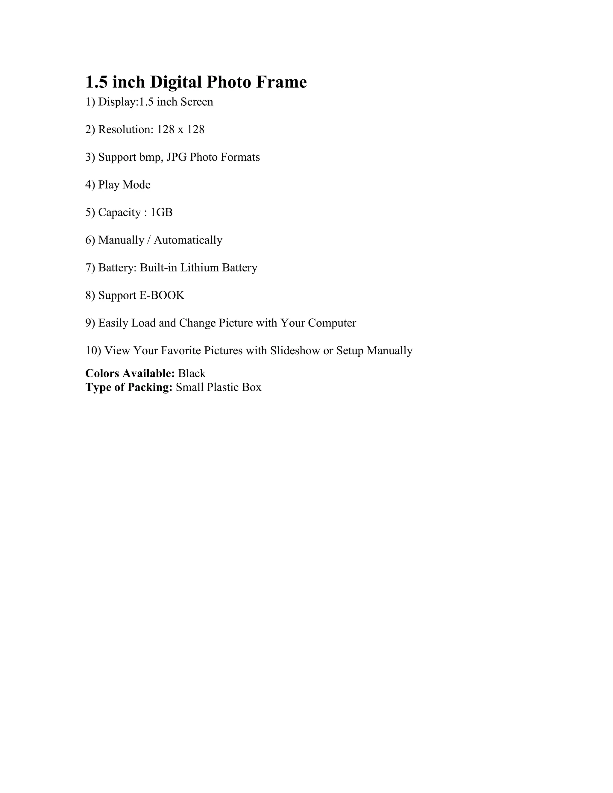 1.5 inch Digital Photo Frame1) Display:1.5 inch Screen 2) Resolution: 128 x 128 3) Support bmp, JPG Photo Formats 4) Play Mode 5) Capacity : 1GB 6) Manually / Automatically 7) Battery: Built-in Lithium Battery 8) Support E-BOOK 9) Easily Load and Change Picture with Your Computer 10) View Your Favorite Pictures with Slideshow or Setup Manually Colors Available: Black Type of Packing: Small Plastic Box