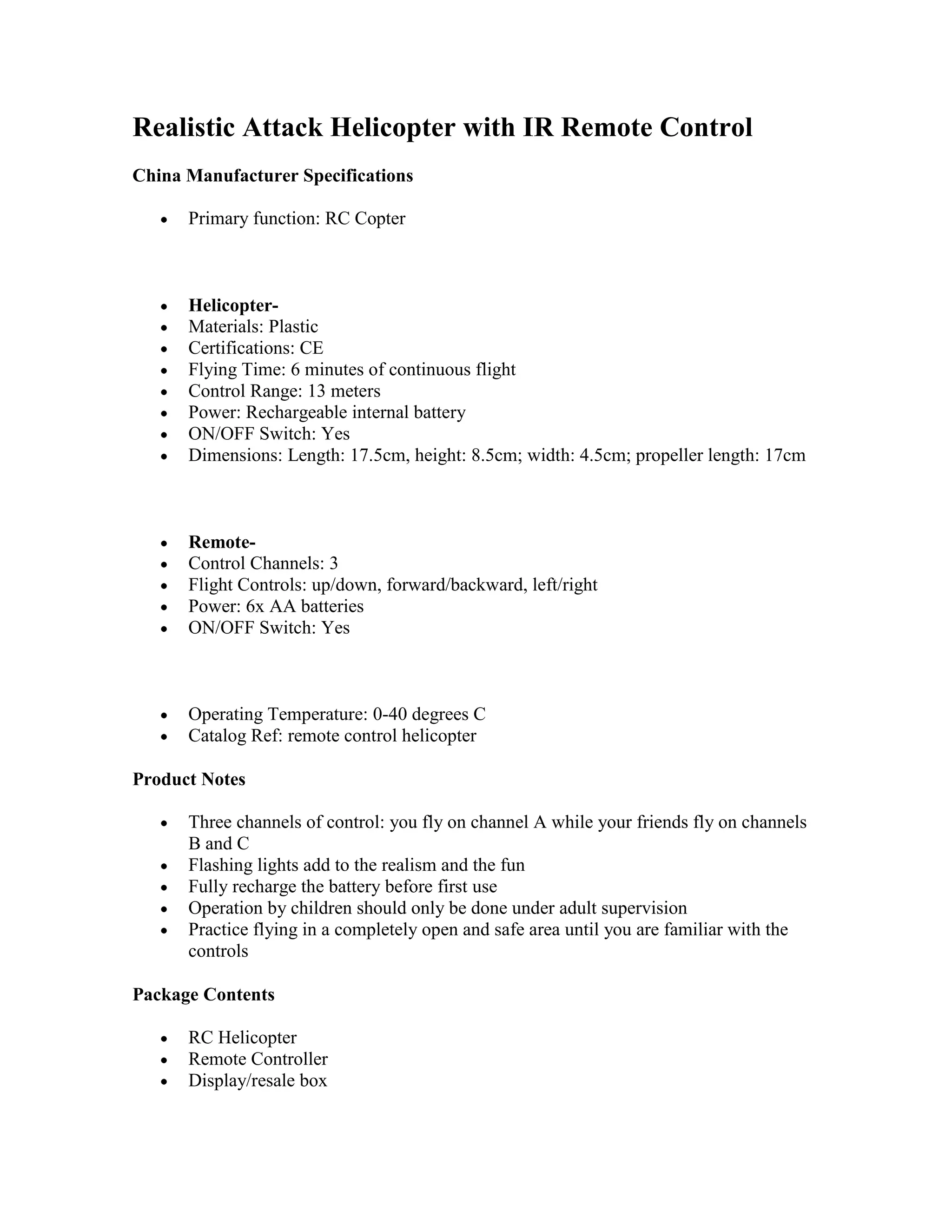 Realistic Attack Helicopter with IR Remote ControlChina Manufacturer SpecificationsPrimary function: RC CopterHelicopter-Materials: PlasticCertifications: CEFlying Time: 6 minutes of continuous flightControl Range: 13 metersPower: Rechargeable internal batteryON/OFF Switch: YesDimensions: Length: 17.5cm, height: 8.5cm; width: 4.5cm; propeller length: 17cmRemote-Control Channels: 3Flight Controls: up/down, forward/backward, left/rightPower: 6x AA batteriesON/OFF Switch: YesOperating Temperature: 0-40 degrees CCatalog Ref: remote control helicopterProduct NotesThree channels of control: you fly on channel A while your friends fly on channels B and CFlashing lights add to the realism and the funFully recharge the battery before first useOperation by children should only be done under adult supervisionPractice flying in a completely open and safe area until you are familiar with the controlsPackage ContentsRC HelicopterRemote ControllerDisplay/resale box