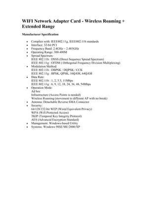 WIFI Network Adapter Card - Wireless Roaming + Extended Range Manufacturer Specification Complies with: IEEE802.11g, IEEE802.11b standards Interface: 32-bit PCI Frequency Band: 2.4GHz ~ 2.483GHz Operating Range: 300-400M Spread Spectrum: IEEE 802.11b : DSSS (Direct Sequence Spread Spectrum) IEEE 802.11g : OFDM ( Orthogonal Frequency Division Multiplexing)  Modulation Method: IEEE 802.11b : DBPSK / DQPSK / CCK IEEE 802.11g : BPSK, QPSK, 16QAM, 64QAM Data Rate: IEEE 802.11b : 1, 2, 5.5, 11Mbps IEEE 802.11g : 6, 9, 12, 18, 24, 36, 48, 54Mbps  Operation Mode: Ad hoc Infrastructure (Access Points is needed) Wireless Roaming (movement to different AP with no break) Antenna: Detachable Reverse SMA Connector Security: 64/128/152-bit WEP (Wired Equivalent Privacy) WPA (Wifi Protected Access) TKIP (Temporal Key Integrity Protocol) AES (Advanced Encryption Standard) Management: Windows-based Utility Systems: Windows 98SE/ME/2000/XP 