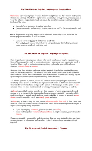 The Structure of English Language — Prepositions
Prepositions are words or groups of words, that introduce phrases; and these phrases modify some
element in a sentence. What follows a preposition is normally a noun, pronoun, or noun clause. A
word that follows a preposition is its object, and, in the case of pronouns especially, this affects
the form of the word.
• He walked near her (never He walked near she).
• He gave them to her and me (never He gave them to she and I or He gave them to her and
I).
One of the problems in spotting prepositions in a sentence is that many of the words that are
usually prepositions can also be used as adverbs.
• He never saw them before. (Here before is an adverb).
• They sat before the counter. (Here before is a preposition,and the whole prepositional
phrase serves as an adverb, modifying sat).
The Structure of English Language — Syntax
Parts of speech, or word categories, indicate what words usually do, or may be expected to do.
Some of these categories - such as nouns and pronouns - make sense when we consider words in
isolation. Others - such as conjunctions or prepositions - only make sense within a longer
structure, a phrase, clause or sentence.
Note that these three terms are traditional, and do not easily describe how strings of language
work. All are broad categories. The sentence, especially, is much more characteristic of written
than of spoken English, and of formal rather than informal usage. Alternatively, we may say that
spoken English contains sentence types not usually found in writing.
The internal grammar of phrases, clauses and sentences refers to the principles (sometimes
mistakenly called “rules”) of structure and organization. Be aware of the tension between model
structures devised for textbooks and guides for learners of the language, and the syntax of real
sentences (those you have found in speech or writing), which you are subjecting to analysis.
A phrase is a useful all-purpose name for any short sequence of words (or even a single word,
considered as an element in the structure of a clause or sentence), especially a grouping which
could be replaced by a single word. A phrase which works like, or equates to, a noun is a noun
phrase, one which qualifies a verb is an adverb phrase and so on.
A clause may be short or long, but must contain at least one main, finite verb. A short clause may
in fact be identical with a verb phrase: the two terms reflect differences of emphasis or analysis in
regard to the language string in question.
• If you are analysing a sentence, you will look first for clauses;
• if you wish to see how words have been combined in simple sequences, you will look for
phrases.
Phrases are especially important for analysing spoken data, and some kinds of written text (such
as advertisements or information leaflets) where (written) sentence forms are not considered
essential.
The Structure of English Language — Phrases
 