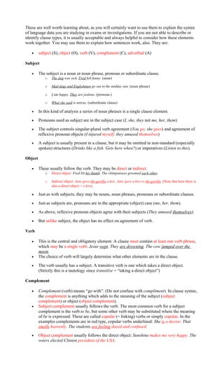 These are well worth learning about, as you will certainly want to use them to explain the syntax
of language data you are studying in exams or investigations. If you are not able to describe or
identify clause types, it is usually acceptable and always helpful to consider how these elements
work together. You may use them to explain how sentences work, also. They are:
• subject (S), object (O), verb (V), complement (C), adverbial (A)
Subject
• The subject is a noun or noun phrase, pronoun or subordinate clause.
o The dog was sick. Fred felt funny. (noun)
o Mad dogs and Englishmen go out in the midday sun. (noun phrase)
o I am happy. They are jealous. (pronoun.)
o What she said is untrue. (subordinate clause)
• In this kind of analysis a series of noun phrases is a single clause element.
• Pronouns used as subject are in the subject case (I, she, they not me, her, them)
• The subject controls singular-plural verb agreement (You go; she goes) and agreement of
reflexive pronoun objects (I injured myself; they amused themselves)
• A subject is usually present in a clause, but it may be omitted in non-standard (especially
spoken) structures (Drinks like a fish. Gets here when?) or imperatives (Listen to this).
Object
• These usually follow the verb. They may be direct or indirect.
o Direct object: Fred bit his thumb. The chimpanzees groomed each other.
o Indirect object: Jane gave the gorilla a kiss. Jane gave a kiss to the gorilla. (Note that here there is
also a direct object = a kiss)
• Just as with subjects, they may be nouns, noun phrases, pronouns or subordinate clauses.
• Just as subjects are, pronouns are in the appropriate (object) case (me, her, them).
• As above, reflexive pronoun objects agree with their subjects (They amused themselves).
• But unlike subject, the object has no effect on agreement of verb.
Verb
• This is the central and obligatory element. A clause must contain at least one verb phrase,
which may be a single verb: Jesus wept. They are drowning. The cow jumped over the
moon.
• The choice of verb will largely determine what other elements are in the clause.
• The verb usually has a subject. A transitive verb is one which takes a direct object.
(Strictly this is a tautology since transitive = “taking a direct object”)
Complement
• Complement (verb) means “go with”. (Do not confuse with compliment). In clause syntax,
the complement is anything which adds to the meaning of the subject (subject
complement) or object (object complement).
• Subject complement usually follows the verb. The most common verb for a subject
complement is the verb to be, but some other verb may be substituted where the meaning
of be is expressed. These are called copular (= linking) verbs or simply copulas. In the
examples complements are in red type, copular verbs underlined: She is a doctor. That
smells heavenly. The students are feeling dazed and confused.
• Object complement usually follows the direct object: Sunshine makes me very happy. The
voters elected Clinton president of the USA.
 