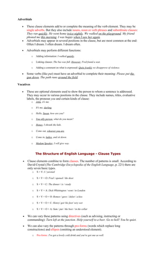 Adverbials
• These clause elements add to or complete the meaning of the verb element. They may be
single adverbs. But they also include nouns, noun or verb phrases and subordinate clauses:
They ran quickly. He went home twice nightly. We walked on the playground. My friend
phoned me this morning. I was happy when I saw her again.
• Adverbials may appear in several positions in the clause, but are most common at the end:
Often I dream. I often dream. I dream often.
• Adverbials may perform different functions:
o Adding information: I walked quietly.
o Linking clauses: The bus was full. However, Fred found a seat.
o Adding a comment on what is expressed: Quite frankly we disapprove of violence.
• Some verbs (like put) must have an adverbial to complete their meaning: Please put the
gun down. The path runs around the field.
Vocatives
• These are optional elements used to show the person to whom a sentence is addressed.
They may occur in various positions in the clause. They include names, titles, evaluative
labels, the pronoun you and certain kinds of clause:
o John, it's me.
o It's me, darling.
o Hello, Susan, how are you?
o You silly person, what do you mean?
o Honey, I shrank the kids.
o Come out, whoever you are.
o Come in, ladies, and sit down.
o Madam Speaker, I will give way.
The Structure of English Language - Clause Types
• Clause elements combine to form clauses. The number of patterns is small. According to
David Crystal (The Cambridge Encyclopedia of the English Language, p. 221) there are
only seven basic types.
o S + V: I / yawned
o S + V + O: Fred / opened / the door
o S + V + C: The dinner / is / ready
o S + V + A: Dick Whittington / went / to London
o S + V + O + O: Romeo / gave / Juliet / a kiss
o S + V + O + C: Henry/ got/ his feet/ very wet
o S + V + O + A: Sam / put / the beer / in the cellar
• We can vary these patterns using directives (such as advising, instructing or
commanding): Turn left at the junction. Help yourself to a beer. Go to hell! You be quiet.
• We can also vary the patterns through pro-forms (words which replace long
constructions) and ellipsis (omitting an understood element).
o Pro-forms: I've got a lovely cold drink and you've got one as well.
 