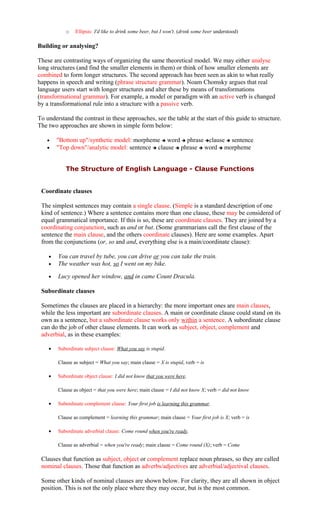 o Ellipsis: I'd like to drink some beer, but I won't. (drink some beer understood)
Building or analysing?
These are contrasting ways of organizing the same theoretical model. We may either analyse
long structures (and find the smaller elements in them) or think of how smaller elements are
combined to form longer structures. The second approach has been seen as akin to what really
happens in speech and writing (phrase structure grammar). Noam Chomsky argues that real
language users start with longer structures and alter these by means of transformations
(transformational grammar). For example, a model or paradigm with an active verb is changed
by a transformational rule into a structure with a passive verb.
To understand the contrast in these approaches, see the table at the start of this guide to structure.
The two approaches are shown in simple form below:
• "Bottom up"/synthetic model: morpheme  word  phrase clause  sentence
• "Top down"/analytic model: sentence  clause  phrase  word  morpheme
The Structure of English Language - Clause Functions
Coordinate clauses
The simplest sentences may contain a single clause. (Simple is a standard description of one
kind of sentence.) Where a sentence contains more than one clause, these may be considered of
equal grammatical importance. If this is so, these are coordinate clauses. They are joined by a
coordinating conjunction, such as and or but. (Some grammarians call the first clause of the
sentence the main clause, and the others coordinate clauses). Here are some examples. Apart
from the conjunctions (or, so and and, everything else is a main/coordinate clause):
• You can travel by tube, you can drive or you can take the train.
• The weather was hot, so I went on my bike.
• Lucy opened her window, and in came Count Dracula.
Subordinate clauses
Sometimes the clauses are placed in a hierarchy: the more important ones are main clauses,
while the less important are subordinate clauses. A main or coordinate clause could stand on its
own as a sentence, but a subordinate clause works only within a sentence. A subordinate clause
can do the job of other clause elements. It can work as subject, object, complement and
adverbial, as in these examples:
• Subordinate subject clause: What you say is stupid.
Clause as subject = What you say; main clause = X is stupid, verb = is
• Subordinate object clause: I did not know that you were here.
Clause as object = that you were here; main clause = I did not know X; verb = did not know
• Subordinate complement clause: Your first job is learning this grammar.
Clause as complement = learning this grammar; main clause = Your first job is X; verb = is
• Subordinate adverbial clause: Come round when you're ready.
Clause as adverbial = when you're ready; main clause = Come round (X); verb = Come
Clauses that function as subject, object or complement replace noun phrases, so they are called
nominal clauses. Those that function as adverbs/adjectives are adverbial/adjectival clauses.
Some other kinds of nominal clauses are shown below. For clarity, they are all shown in object
position. This is not the only place where they may occur, but is the most common.
 