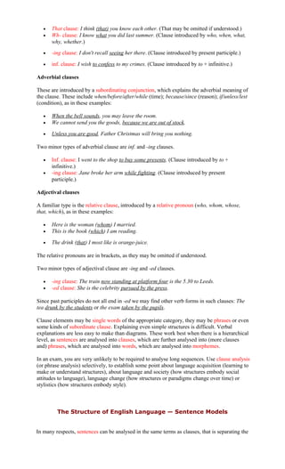 • That clause: I think (that) you know each other. (That may be omitted if understood.)
• Wh- clause: I know what you did last summer. (Clause introduced by who, when, what,
why, whether.)
• -ing clause: I don't recall seeing her there. (Clause introduced by present participle.)
• inf. clause: I wish to confess to my crimes. (Clause introduced by to + infinitive.)
Adverbial clauses
These are introduced by a subordinating conjunction, which explains the adverbial meaning of
the clause. These include when/before/after/while (time); because/since (reason); if/unless/lest
(condition), as in these examples:
• When the bell sounds, you may leave the room.
• We cannot send you the goods, because we are out of stock.
• Unless you are good, Father Christmas will bring you nothing.
Two minor types of adverbial clause are inf. and -ing clauses.
• Inf. clause: I went to the shop to buy some presents. (Clause introduced by to +
infinitive.)
• -ing clause: Jane broke her arm while fighting. (Clause introduced by present
participle.)
Adjectival clauses
A familiar type is the relative clause, introduced by a relative pronoun (who, whom, whose,
that, which), as in these examples:
• Here is the woman (whom) I married.
• This is the book (which) I am reading.
• The drink (that) I most like is orange-juice.
The relative pronouns are in brackets, as they may be omitted if understood.
Two minor types of adjectival clause are -ing and -ed clauses.
• -ing clause: The train now standing at platform four is the 5.30 to Leeds.
• -ed clause: She is the celebrity pursued by the press.
Since past participles do not all end in -ed we may find other verb forms in such clauses: The
tea drunk by the students or the exam taken by the pupils.
Clause elements may be single words of the appropriate category, they may be phrases or even
some kinds of subordinate clause. Explaining even simple structures is difficult. Verbal
explanations are less easy to make than diagrams. These work best when there is a hierarchical
level, as sentences are analysed into clauses, which are further analysed into (more clauses
and) phrases, which are analysed into words, which are analysed into morphemes.
In an exam, you are very unlikely to be required to analyse long sequences. Use clause analysis
(or phrase analysis) selectively, to establish some point about language acquisition (learning to
make or understand structures), about language and society (how structures embody social
attitudes to language), language change (how structures or paradigms change over time) or
stylistics (how structures embody style).
The Structure of English Language — Sentence Models
In many respects, sentences can be analysed in the same terms as clauses, that is separating the
 