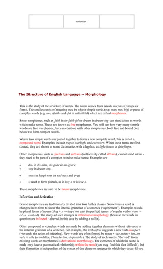 sentences
The Structure of English Language – Morphology
This is the study of the structure of words. The name comes from Greek morphos (=shape or
form). The smallest units of meaning may be whole simple words (e.g. man, run, big) or parts of
complex words (e.g. un-, -faith- and -ful in unfaithful) which are called morphemes.
Some morphemes, such as faith in un-faith-ful or dream in dream-ing can stand alone as words
which make sense. These are known as free morphemes. You will see how very many simple
words are free morphemes, but can combine with other morphemes, both free and bound (see
below) to form complex words.
Where two simple words are joined together to form a new complete word, this is called a
compound word. Examples include teapot, starlight and careworn. When these terms are first
coined, they are shown in some dictionaries with a hyphen, as light-house or fish-finger.
Other morphemes, such as prefixes and suffixes (collectively called affixes), cannot stand alone -
they need to be part of a complex word to make sense. Examples are
• dis- in dis-miss, dis-pute or dis-grace,
• -ing in dream-ing,
• -ness in happi-ness or sad-ness and even
• -s used to form plurals, as in boy-s or horse-s.
These morphemes are said to be bound morphemes.
Inflection and derivation
Bound morphemes are traditionally divided into two further classes. Sometimes a word is
changed in its form to show the internal grammar of a sentence (“agreement”). Examples would
be plural forms of nouns (dog + s → dog-s) or past (imperfect) tenses of regular verbs (want +
ed → want-ed). The study of such changes is inflectional morphology (because the words in
question are inflected - altered, in this case by adding a suffix).
Other compound or complex words are made by adding together elements without reference to
the internal grammar of a sentence. For example, the verb infect suggests a new verb disinfect
(=to undo the action of infecting). New words are often formed by noun + -ize, noun + ism, or
verb + able (scandalize, Thatcherism, disposable). The study of such words, “derived” from
existing words or morphemes is derivational morphology. The elements of which the word is
made may have a grammatical relationship within the word (you may find this idea difficult), but
their formation is independent of the syntax of the clause or sentence in which they occur. If you
 