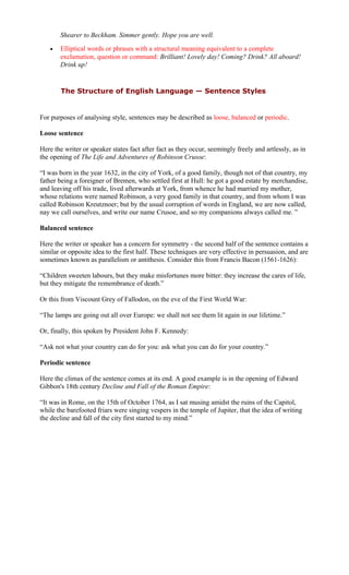 Shearer to Beckham. Simmer gently. Hope you are well.
• Elliptical words or phrases with a structural meaning equivalent to a complete
exclamation, question or command: Brilliant! Lovely day! Coming? Drink? All aboard!
Drink up!
The Structure of English Language — Sentence Styles
For purposes of analysing style, sentences may be described as loose, balanced or periodic.
Loose sentence
Here the writer or speaker states fact after fact as they occur, seemingly freely and artlessly, as in
the opening of The Life and Adventures of Robinson Crusoe:
“I was born in the year 1632, in the city of York, of a good family, though not of that country, my
father being a foreigner of Bremen, who settled first at Hull: he got a good estate by merchandise,
and leaving off his trade, lived afterwards at York, from whence he had married my mother,
whose relations were named Robinson, a very good family in that country, and from whom I was
called Robinson Kreutznoer; but by the usual corruption of words in England, we are now called,
nay we call ourselves, and write our name Crusoe, and so my companions always called me. ”
Balanced sentence
Here the writer or speaker has a concern for symmetry - the second half of the sentence contains a
similar or opposite idea to the first half. These techniques are very effective in persuasion, and are
sometimes known as parallelism or antithesis. Consider this from Francis Bacon (1561-1626):
“Children sweeten labours, but they make misfortunes more bitter: they increase the cares of life,
but they mitigate the remembrance of death.”
Or this from Viscount Grey of Fallodon, on the eve of the First World War:
“The lamps are going out all over Europe: we shall not see them lit again in our lifetime.”
Or, finally, this spoken by President John F. Kennedy:
“Ask not what your country can do for you: ask what you can do for your country.”
Periodic sentence
Here the climax of the sentence comes at its end. A good example is in the opening of Edward
Gibbon's 18th century Decline and Fall of the Roman Empire:
“It was in Rome, on the 15th of October 1764, as I sat musing amidst the ruins of the Capitol,
while the barefooted friars were singing vespers in the temple of Jupiter, that the idea of writing
the decline and fall of the city first started to my mind.”
 