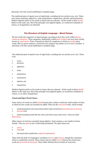dictionary will only record established or standard usage.
The traditional parts of speech were of eight kinds, excluding the two articles (a/an, the). These
were nouns, pronouns, adjectives, verbs, prepositions, conjunctions, adverbs, and interjections.
Modern linguists prefer to list words in classes that are coherent - all the words in them should
behave in the same way. But if this principle were applied rigidly, we would have hundreds of
classes, so irregularities are tolerated!
The Structure of English Language - Word Classes
We put words into categories or logical groups, according to how they work within phrases,
clauses or sentences. These categories, traditionally called parts of speech are now more usually
known as word classes. Parts of speech are labels for categories in which we usually place
words. But in a given sentence a word from one category may behave as if it were in another. A
dictionary will only record established or standard usage.
The traditional parts of speech were of eight kinds, excluding the two articles (a/an, the). These
were
• nouns,
• pronouns,
• adjectives,
• verbs,
• prepositions,
• conjunctions,
• adverbs, and
• interjections.
Modern linguists prefer to list words in classes that are coherent - all the words in them should
behave in the same way. But if this principle were applied rigidly, we would have hundreds of
classes, so we allow irregularities!
Closed and Open Word Classes
Some classes of words are called closed because they contain a relatively small number of items
to which no new words can normally be added. These are the structural words, which include:
• words (prepositions and conjunctions) which make connections (connectives or connectors),
• pronouns and
• words (including articles) like the, some, each that co-occur with nouns - these are called
determiners.
Other classes of word are constantly being added to. Each contains a vast number of terms
already. They are open to new words being introduced. The open classes are
• nouns,
• verbs and
• the words which qualify them, adjectives and adverbs.
These form the bulk of a language's vocabulary or lexis (also lexicon, though this sometimes
refers to a published version). These classes may be called lexical whereas the closed-class
words are structural or functional. These tables illustrate the two kinds of word class.
 