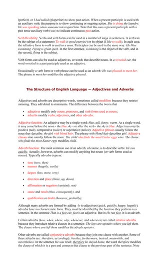 (perfect), or I had talked (pluperfect) to show past action. When a present participle is used with
an auxiliary verb, the purpose is to show continuing or ongoing action. She is doing the laundry.
He was speaking when someone interrupted him. Note that this uses a present participle with a
past tense auxiliary verb (was) to indicate continuous past action.
Verb flexibility: Verbs and verb forms can be used in a number of ways in sentences. A verb can
be the subject of a statement (To walk is good exercise) or its object (I like to walk). In each case,
the infinitive form to walk is used as a noun. Participles can be used in the same way: He likes
swimming. Flying is great sport. In the first sentence, swimming is the object of the verb, and in
the second, flying is the subject.
Verb forms can also be used as adjectives, or words that describe nouns. In a wrecked car, the
word wrecked is a past participle used as an adjective.
Occasionally a verb form or verb phrase can be used as an adverb: He was pleased to meet her.
The phrase to meet her modifies the adjective pleased.
The Structure of English Language — Adjectives and Adverbs
Adjectives and adverbs are descriptive words, sometimes called modifiers because they restrict
meaning. They add detail to statements. The difference between the two is that
• adjectives modify only nouns, pronouns, and verb forms used as nouns;
• adverbs modify verbs, adjectives, and other adverbs.
Adjective function: An adjective may be a single word: blue, tall, funny, warm. As a single word,
it may come before the noun - the blue sky - or after the verb - the sky is blue. Adjectives may be
positive (tall), comparative (taller) or superlative (tallest). Adjective phrases usually follow the
noun they describe: the girl with blond hair. The phrase with blond hair describes girl. Adjective
clauses also usually follow the noun: The child who finds the most Easter eggs wins. The clause
who finds the most Easter eggs modifies child.
Adverb function: The most common use of an adverb, of course, is to describe verbs: He ran
quickly. Actually, however, adverbs can modify anything but nouns (or verb forms used as
nouns). Typically adverbs express:
• time (now, then)
• manner (happily, easily)
• degree (less, more, very)
• direction and place (there, up, down)
• affirmation or negation (certainly, not)
• cause and result (thus, consequently), and
• qualification or doubt (however, probably).
Although many adverbs are formed by adding -ly to adjectives (quick, quickly; happy, happily),
adverbs have no characteristic form. They must be identified by the function they perform in a
sentence. In the sentence That is a fast car, fast is an adjective. But in He ran fast, it is an adverb.
Certain adverbs (how, when, where, why, whenever, and wherever) are called relative adverbs
because they introduce relative clauses in a sentence: The keys are upstairs where you left them.
The clause where you left them modifies the adverb upstairs.
Other adverbs are called conjunctive adverbs because they join one clause with another. Some of
these adverbs are: therefore, accordingly, besides, furthermore, instead, meanwhile, and
nevertheless. In the sentence He was tired; therefore he stayed home, the word therefore modifies
the clause of which it is a part and connects that clause to the previous part of the sentence. Note
 