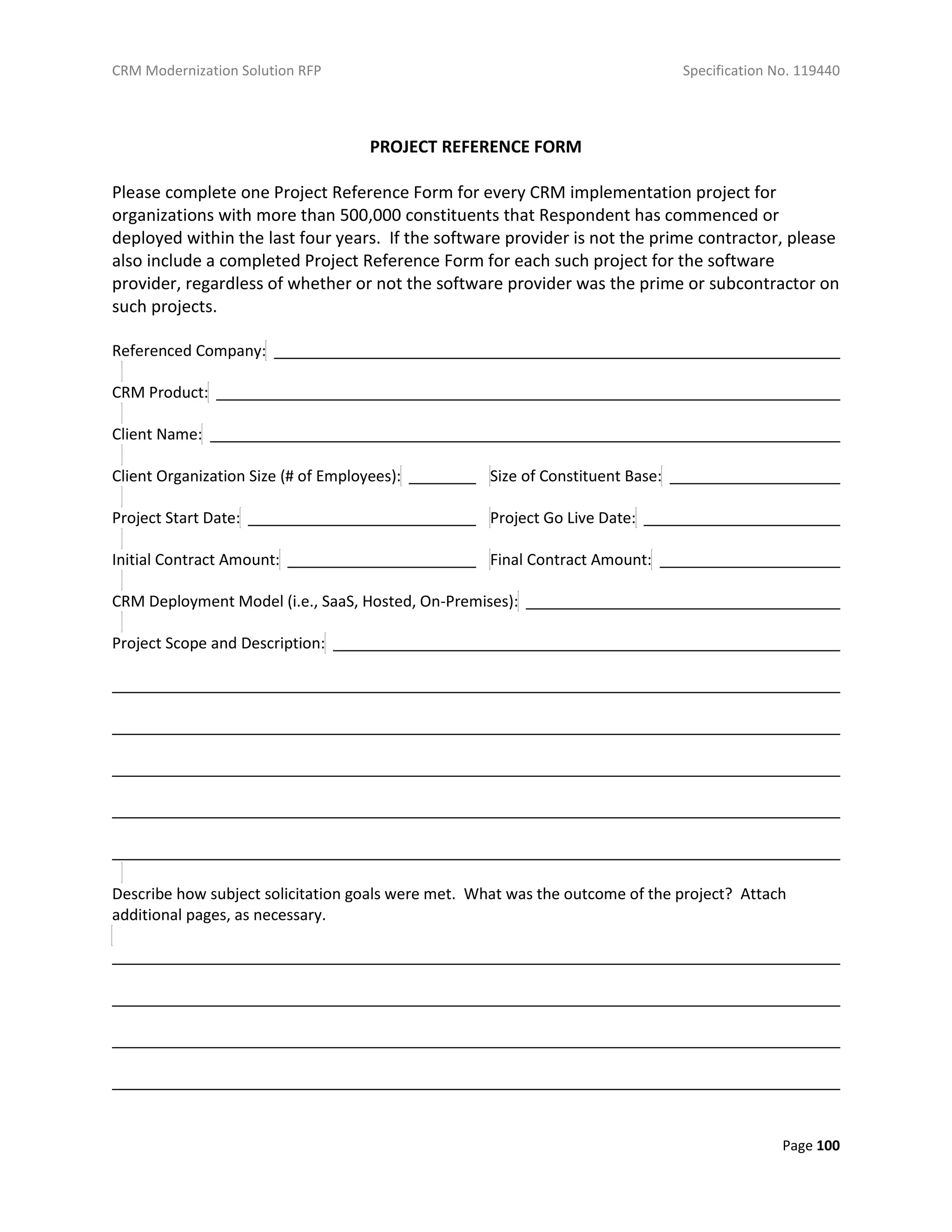 CRM Modernization Solution RFP Specification No. 119440
Page 100
PROJECT REFERENCE FORM
Please complete one Project Reference Form for every CRM implementation project for
organizations with more than 500,000 constituents that Respondent has commenced or
deployed within the last four years. If the software provider is not the prime contractor, please
also include a completed Project Reference Form for each such project for the software
provider, regardless of whether or not the software provider was the prime or subcontractor on
such projects.
Referenced Company:
CRM Product:
Client Name:
Client Organization Size (# of Employees): Size of Constituent Base:
Project Start Date: Project Go Live Date:
Initial Contract Amount: Final Contract Amount:
CRM Deployment Model (i.e., SaaS, Hosted, On-Premises):
Project Scope and Description:
Describe how subject solicitation goals were met. What was the outcome of the project? Attach
additional pages, as necessary.
 