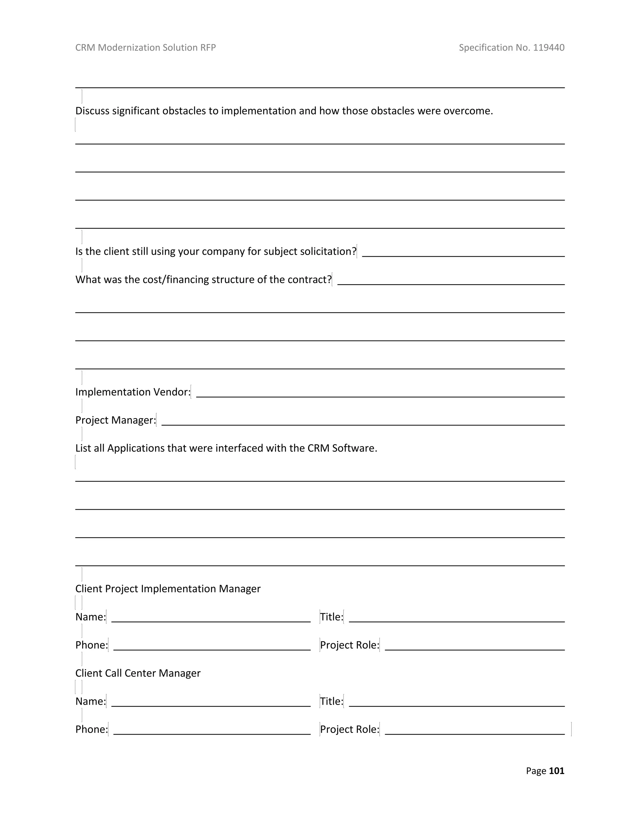 CRM Modernization Solution RFP Specification No. 119440
Page 101
Discuss significant obstacles to implementation and how those obstacles were overcome.
Is the client still using your company for subject solicitation?
What was the cost/financing structure of the contract?
Implementation Vendor:
Project Manager:
List all Applications that were interfaced with the CRM Software.
Client Project Implementation Manager
Name: Title:
Phone: Project Role:
Client Call Center Manager
Name: Title:
Phone: Project Role:
 