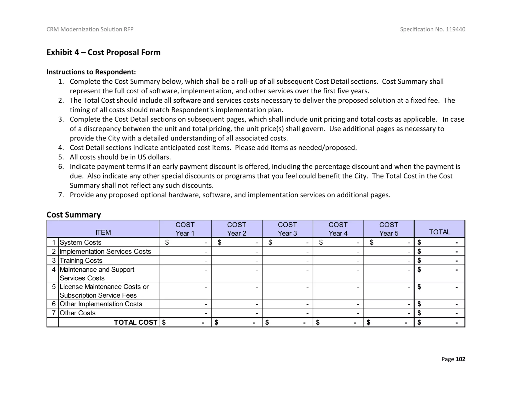 CRM Modernization Solution RFP Specification No. 119440
Page 102
Exhibit 4 – Cost Proposal Form
Instructions to Respondent:
1. Complete the Cost Summary below, which shall be a roll-up of all subsequent Cost Detail sections. Cost Summary shall
represent the full cost of software, implementation, and other services over the first five years.
2. The Total Cost should include all software and services costs necessary to deliver the proposed solution at a fixed fee. The
timing of all costs should match Respondent's implementation plan.
3. Complete the Cost Detail sections on subsequent pages, which shall include unit pricing and total costs as applicable. In case
of a discrepancy between the unit and total pricing, the unit price(s) shall govern. Use additional pages as necessary to
provide the City with a detailed understanding of all associated costs.
4. Cost Detail sections indicate anticipated cost items. Please add items as needed/proposed.
5. All costs should be in US dollars.
6. Indicate payment terms if an early payment discount is offered, including the percentage discount and when the payment is
due. Also indicate any other special discounts or programs that you feel could benefit the City. The Total Cost in the Cost
Summary shall not reflect any such discounts.
7. Provide any proposed optional hardware, software, and implementation services on additional pages.
Cost Summary
COST
Year 1
COST
Year 2
COST
Year 3
COST
Year 4
COST
Year 5 TOTAL
1 System Costs $ - $ - $ - $ - $ - $ -
2 Implementation Services Costs - - - - - $ -
3 Training Costs - - - - - $ -
4 Maintenance and Support
Services Costs
- - - - - $ -
5 License Maintenance Costs or
Subscription Service Fees
- - - - - $ -
6 Other Implementation Costs - - - - - $ -
7 Other Costs - - - - - $ -
TOTAL COST $ - $ - $ - $ - $ - $ -
ITEM
 