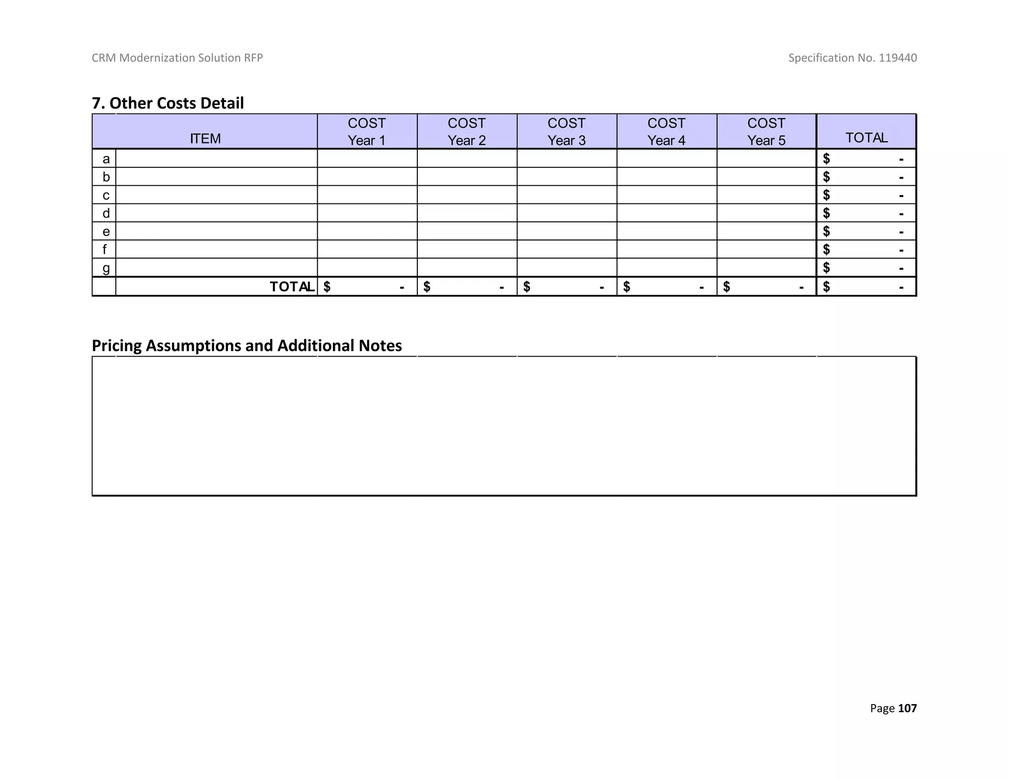 CRM Modernization Solution RFP Specification No. 119440
Page 107
7. Other Costs Detail
Pricing Assumptions and Additional Notes
COST
Year 1
COST
Year 2
COST
Year 3
COST
Year 4
COST
Year 5 TOTAL
a $ -
b $ -
c $ -
d $ -
e $ -
f $ -
g $ -
TOTAL $ - $ - $ - $ - $ - $ -
ITEM
 