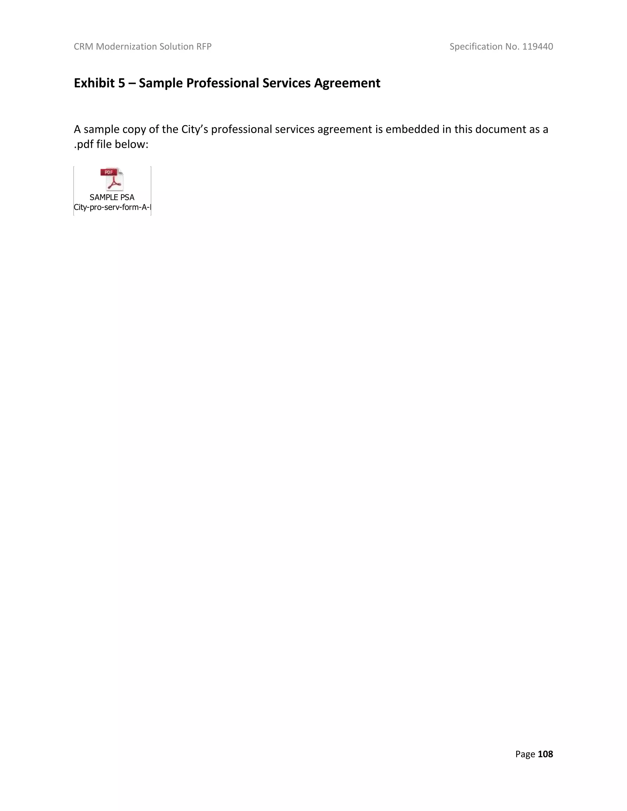 CRM Modernization Solution RFP Specification No. 119440
Page 108
Exhibit 5 – Sample Professional Services Agreement
A sample copy of the City’s professional services agreement is embedded in this document as a
.pdf file below:
SAMPLE PSA
City-pro-serv-form-A-E-complete-07-08-2013.pdf
 