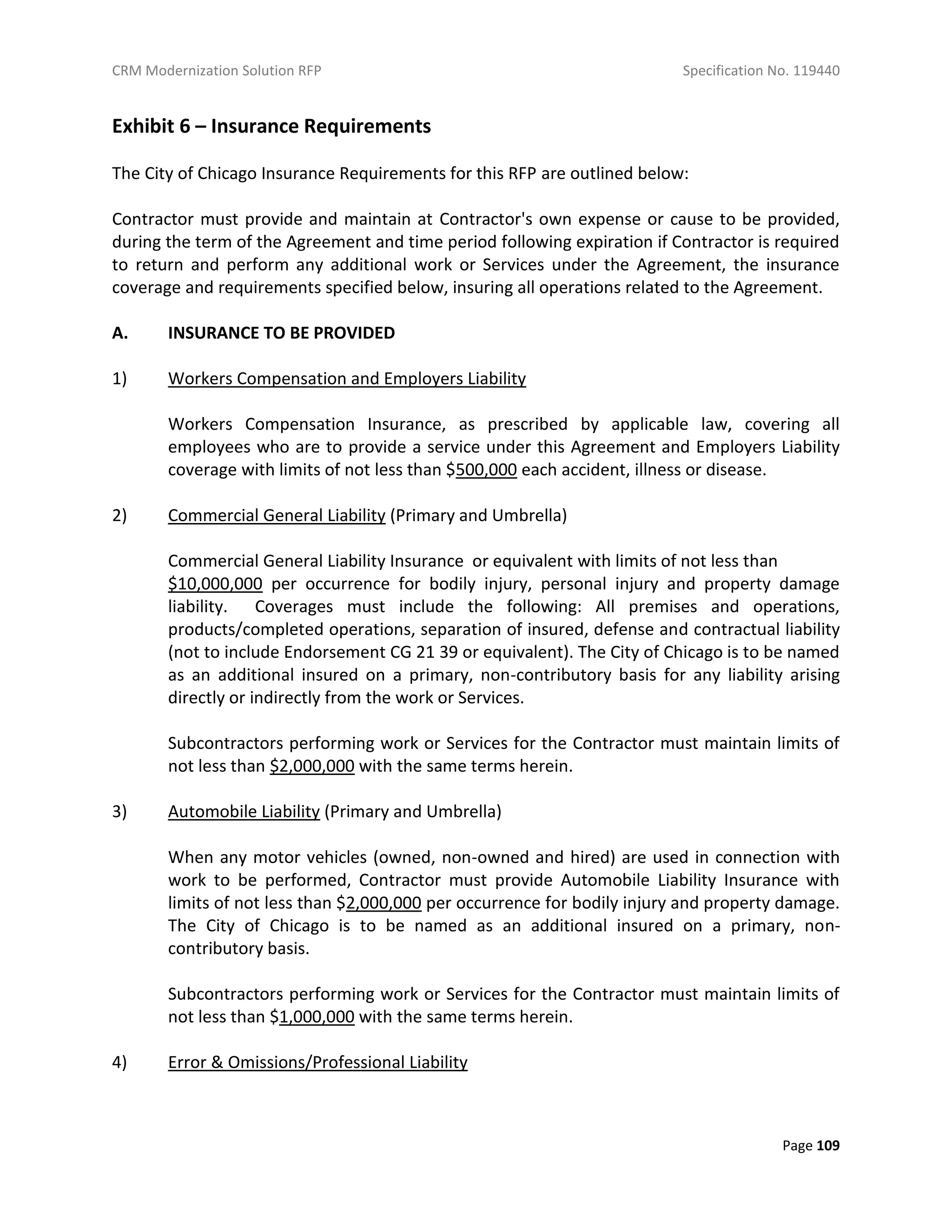 CRM Modernization Solution RFP Specification No. 119440
Page 109
Exhibit 6 – Insurance Requirements
The City of Chicago Insurance Requirements for this RFP are outlined below:
Contractor must provide and maintain at Contractor's own expense or cause to be provided,
during the term of the Agreement and time period following expiration if Contractor is required
to return and perform any additional work or Services under the Agreement, the insurance
coverage and requirements specified below, insuring all operations related to the Agreement.
A. INSURANCE TO BE PROVIDED
1) Workers Compensation and Employers Liability
Workers Compensation Insurance, as prescribed by applicable law, covering all
employees who are to provide a service under this Agreement and Employers Liability
coverage with limits of not less than $500,000 each accident, illness or disease.
2) Commercial General Liability (Primary and Umbrella)
Commercial General Liability Insurance or equivalent with limits of not less than
$10,000,000 per occurrence for bodily injury, personal injury and property damage
liability. Coverages must include the following: All premises and operations,
products/completed operations, separation of insured, defense and contractual liability
(not to include Endorsement CG 21 39 or equivalent). The City of Chicago is to be named
as an additional insured on a primary, non-contributory basis for any liability arising
directly or indirectly from the work or Services.
Subcontractors performing work or Services for the Contractor must maintain limits of
not less than $2,000,000 with the same terms herein.
3) Automobile Liability (Primary and Umbrella)
When any motor vehicles (owned, non-owned and hired) are used in connection with
work to be performed, Contractor must provide Automobile Liability Insurance with
limits of not less than $2,000,000 per occurrence for bodily injury and property damage.
The City of Chicago is to be named as an additional insured on a primary, non-
contributory basis.
Subcontractors performing work or Services for the Contractor must maintain limits of
not less than $1,000,000 with the same terms herein.
4) Error & Omissions/Professional Liability
 