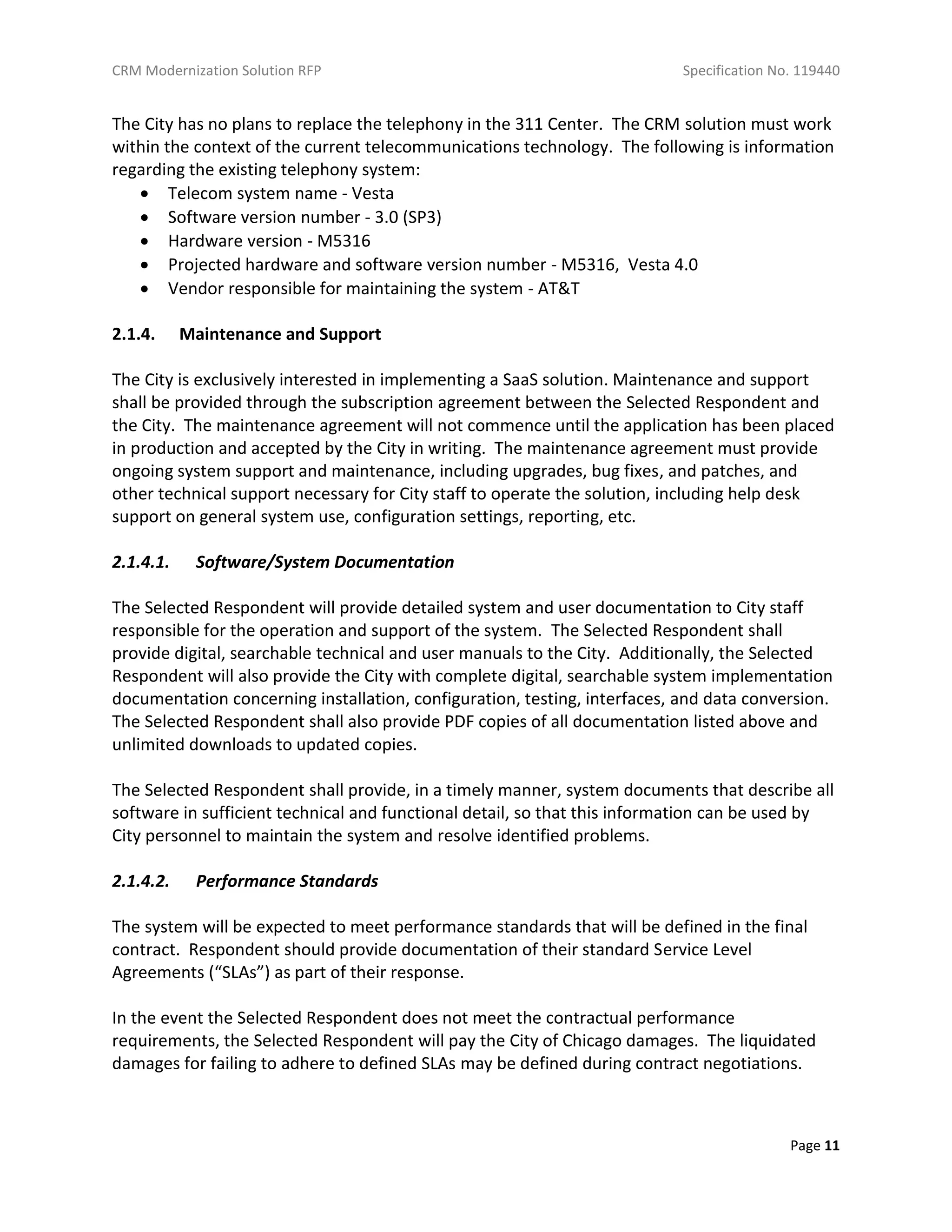 CRM Modernization Solution RFP Specification No. 119440
Page 11
The City has no plans to replace the telephony in the 311 Center. The CRM solution must work
within the context of the current telecommunications technology. The following is information
regarding the existing telephony system:
 Telecom system name - Vesta
 Software version number - 3.0 (SP3)
 Hardware version - M5316
 Projected hardware and software version number - M5316, Vesta 4.0
 Vendor responsible for maintaining the system - AT&T
2.1.4. Maintenance and Support
The City is exclusively interested in implementing a SaaS solution. Maintenance and support
shall be provided through the subscription agreement between the Selected Respondent and
the City. The maintenance agreement will not commence until the application has been placed
in production and accepted by the City in writing. The maintenance agreement must provide
ongoing system support and maintenance, including upgrades, bug fixes, and patches, and
other technical support necessary for City staff to operate the solution, including help desk
support on general system use, configuration settings, reporting, etc.
2.1.4.1. Software/System Documentation
The Selected Respondent will provide detailed system and user documentation to City staff
responsible for the operation and support of the system. The Selected Respondent shall
provide digital, searchable technical and user manuals to the City. Additionally, the Selected
Respondent will also provide the City with complete digital, searchable system implementation
documentation concerning installation, configuration, testing, interfaces, and data conversion.
The Selected Respondent shall also provide PDF copies of all documentation listed above and
unlimited downloads to updated copies.
The Selected Respondent shall provide, in a timely manner, system documents that describe all
software in sufficient technical and functional detail, so that this information can be used by
City personnel to maintain the system and resolve identified problems.
2.1.4.2. Performance Standards
The system will be expected to meet performance standards that will be defined in the final
contract. Respondent should provide documentation of their standard Service Level
Agreements (“SLAs”) as part of their response.
In the event the Selected Respondent does not meet the contractual performance
requirements, the Selected Respondent will pay the City of Chicago damages. The liquidated
damages for failing to adhere to defined SLAs may be defined during contract negotiations.
 
