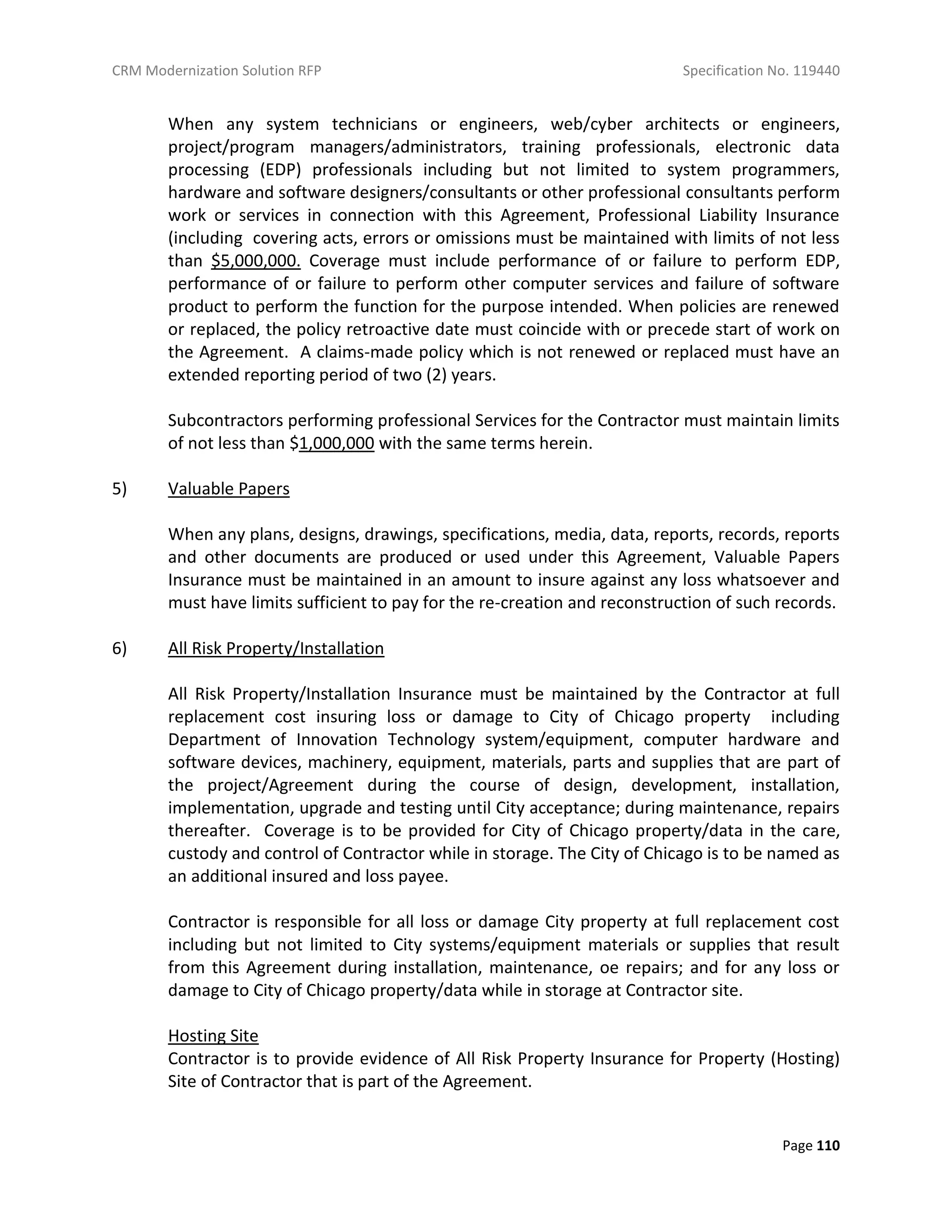 CRM Modernization Solution RFP Specification No. 119440
Page 110
When any system technicians or engineers, web/cyber architects or engineers,
project/program managers/administrators, training professionals, electronic data
processing (EDP) professionals including but not limited to system programmers,
hardware and software designers/consultants or other professional consultants perform
work or services in connection with this Agreement, Professional Liability Insurance
(including covering acts, errors or omissions must be maintained with limits of not less
than $5,000,000. Coverage must include performance of or failure to perform EDP,
performance of or failure to perform other computer services and failure of software
product to perform the function for the purpose intended. When policies are renewed
or replaced, the policy retroactive date must coincide with or precede start of work on
the Agreement. A claims-made policy which is not renewed or replaced must have an
extended reporting period of two (2) years.
Subcontractors performing professional Services for the Contractor must maintain limits
of not less than $1,000,000 with the same terms herein.
5) Valuable Papers
When any plans, designs, drawings, specifications, media, data, reports, records, reports
and other documents are produced or used under this Agreement, Valuable Papers
Insurance must be maintained in an amount to insure against any loss whatsoever and
must have limits sufficient to pay for the re-creation and reconstruction of such records.
6) All Risk Property/Installation
All Risk Property/Installation Insurance must be maintained by the Contractor at full
replacement cost insuring loss or damage to City of Chicago property including
Department of Innovation Technology system/equipment, computer hardware and
software devices, machinery, equipment, materials, parts and supplies that are part of
the project/Agreement during the course of design, development, installation,
implementation, upgrade and testing until City acceptance; during maintenance, repairs
thereafter. Coverage is to be provided for City of Chicago property/data in the care,
custody and control of Contractor while in storage. The City of Chicago is to be named as
an additional insured and loss payee.
Contractor is responsible for all loss or damage City property at full replacement cost
including but not limited to City systems/equipment materials or supplies that result
from this Agreement during installation, maintenance, oe repairs; and for any loss or
damage to City of Chicago property/data while in storage at Contractor site.
Hosting Site
Contractor is to provide evidence of All Risk Property Insurance for Property (Hosting)
Site of Contractor that is part of the Agreement.
 