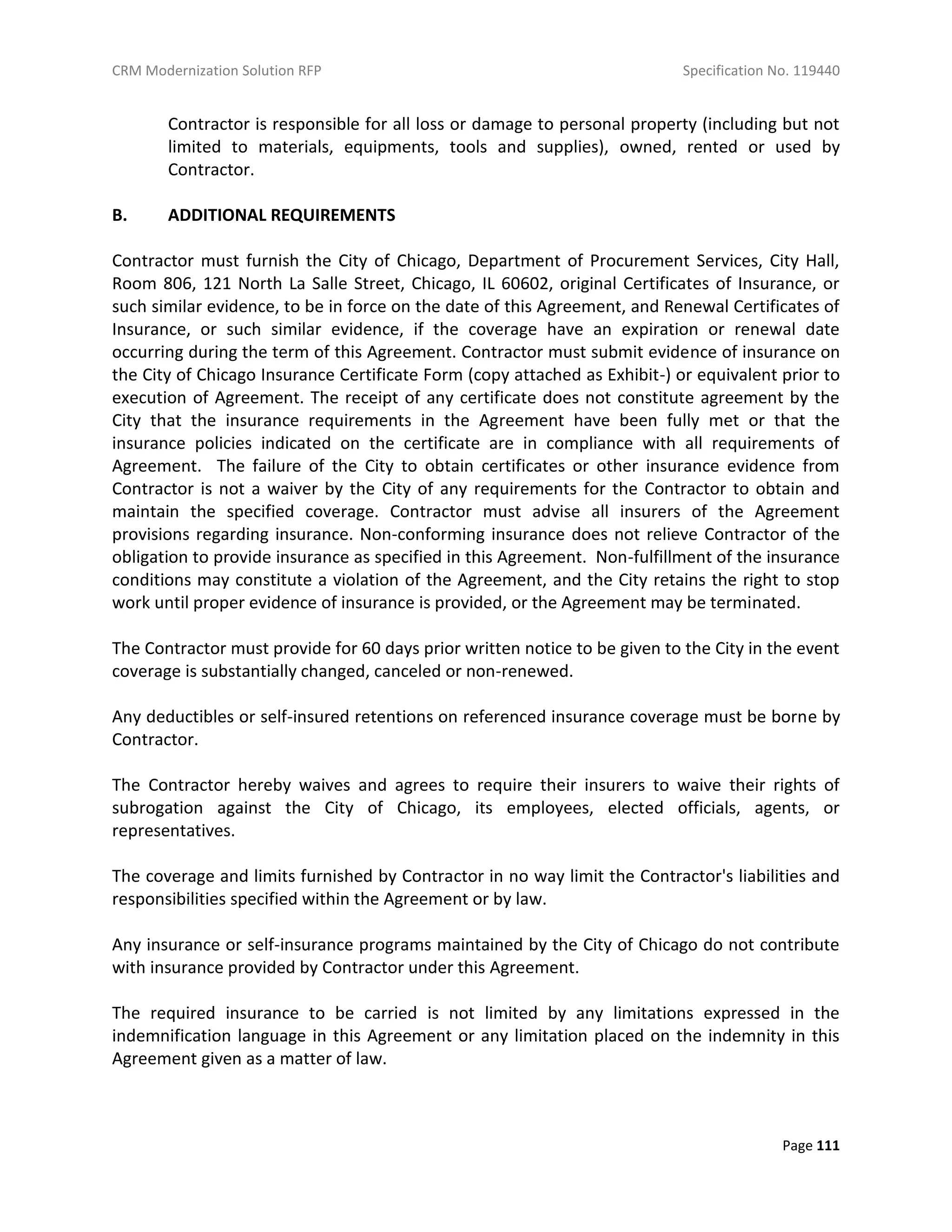 CRM Modernization Solution RFP Specification No. 119440
Page 111
Contractor is responsible for all loss or damage to personal property (including but not
limited to materials, equipments, tools and supplies), owned, rented or used by
Contractor.
B. ADDITIONAL REQUIREMENTS
Contractor must furnish the City of Chicago, Department of Procurement Services, City Hall,
Room 806, 121 North La Salle Street, Chicago, IL 60602, original Certificates of Insurance, or
such similar evidence, to be in force on the date of this Agreement, and Renewal Certificates of
Insurance, or such similar evidence, if the coverage have an expiration or renewal date
occurring during the term of this Agreement. Contractor must submit evidence of insurance on
the City of Chicago Insurance Certificate Form (copy attached as Exhibit-) or equivalent prior to
execution of Agreement. The receipt of any certificate does not constitute agreement by the
City that the insurance requirements in the Agreement have been fully met or that the
insurance policies indicated on the certificate are in compliance with all requirements of
Agreement. The failure of the City to obtain certificates or other insurance evidence from
Contractor is not a waiver by the City of any requirements for the Contractor to obtain and
maintain the specified coverage. Contractor must advise all insurers of the Agreement
provisions regarding insurance. Non-conforming insurance does not relieve Contractor of the
obligation to provide insurance as specified in this Agreement. Non-fulfillment of the insurance
conditions may constitute a violation of the Agreement, and the City retains the right to stop
work until proper evidence of insurance is provided, or the Agreement may be terminated.
The Contractor must provide for 60 days prior written notice to be given to the City in the event
coverage is substantially changed, canceled or non-renewed.
Any deductibles or self-insured retentions on referenced insurance coverage must be borne by
Contractor.
The Contractor hereby waives and agrees to require their insurers to waive their rights of
subrogation against the City of Chicago, its employees, elected officials, agents, or
representatives.
The coverage and limits furnished by Contractor in no way limit the Contractor's liabilities and
responsibilities specified within the Agreement or by law.
Any insurance or self-insurance programs maintained by the City of Chicago do not contribute
with insurance provided by Contractor under this Agreement.
The required insurance to be carried is not limited by any limitations expressed in the
indemnification language in this Agreement or any limitation placed on the indemnity in this
Agreement given as a matter of law.
 