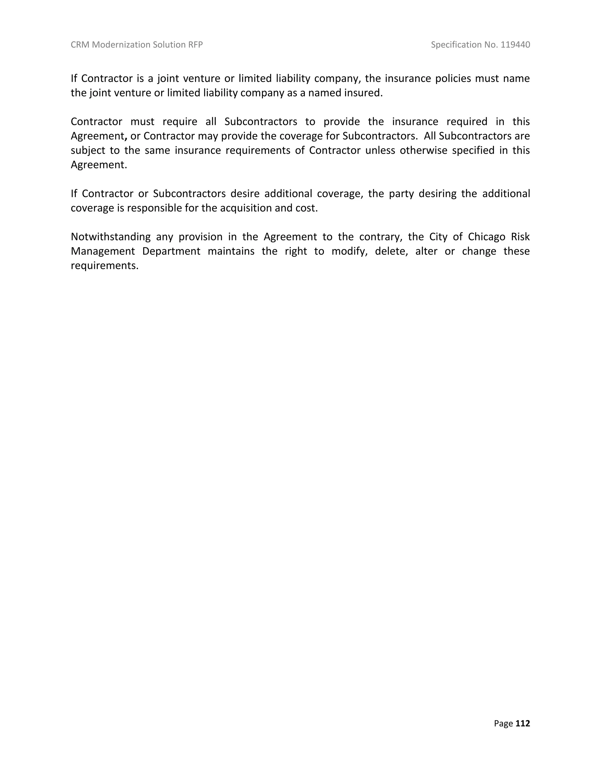 CRM Modernization Solution RFP Specification No. 119440
Page 112
If Contractor is a joint venture or limited liability company, the insurance policies must name
the joint venture or limited liability company as a named insured.
Contractor must require all Subcontractors to provide the insurance required in this
Agreement, or Contractor may provide the coverage for Subcontractors. All Subcontractors are
subject to the same insurance requirements of Contractor unless otherwise specified in this
Agreement.
If Contractor or Subcontractors desire additional coverage, the party desiring the additional
coverage is responsible for the acquisition and cost.
Notwithstanding any provision in the Agreement to the contrary, the City of Chicago Risk
Management Department maintains the right to modify, delete, alter or change these
requirements.
 