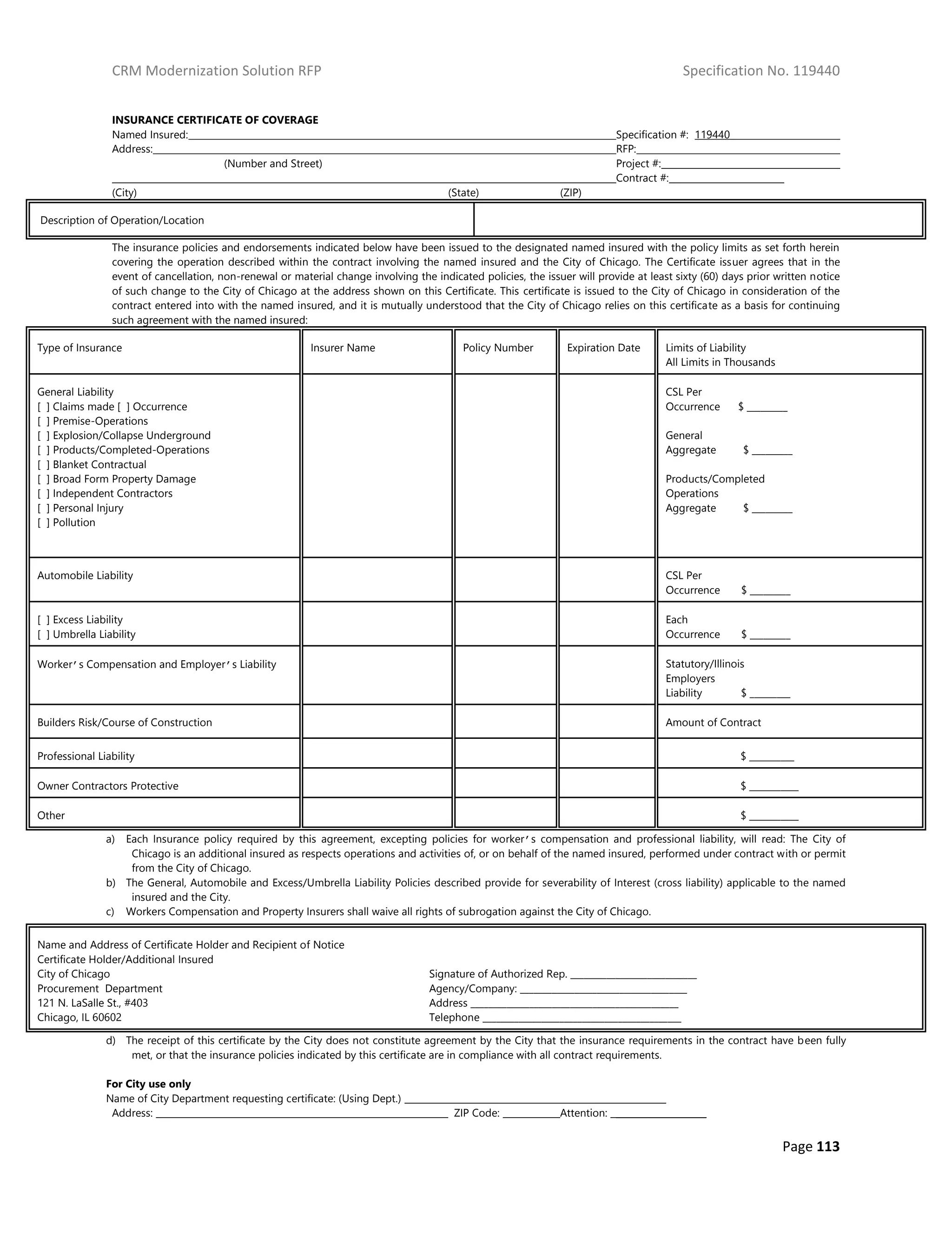 CRM Modernization Solution RFP Specification No. 119440
Page 113
INSURANCE CERTIFICATE OF COVERAGE
Named Insured: Specification #: 119440
Address: RFP:
(Number and Street) Project #:
Contract #:
(City) (State) (ZIP)
Description of Operation/Location
The insurance policies and endorsements indicated below have been issued to the designated named insured with the policy limits as set forth herein
covering the operation described within the contract involving the named insured and the City of Chicago. The Certificate issuer agrees that in the
event of cancellation, non-renewal or material change involving the indicated policies, the issuer will provide at least sixty (60) days prior written notice
of such change to the City of Chicago at the address shown on this Certificate. This certificate is issued to the City of Chicago in consideration of the
contract entered into with the named insured, and it is mutually understood that the City of Chicago relies on this certificate as a basis for continuing
such agreement with the named insured:
Type of Insurance Insurer Name Policy Number Expiration Date Limits of Liability
All Limits in Thousands
General Liability
[ ] Claims made [ ] Occurrence
[ ] Premise-Operations
[ ] Explosion/Collapse Underground
[ ] Products/Completed-Operations
[ ] Blanket Contractual
[ ] Broad Form Property Damage
[ ] Independent Contractors
[ ] Personal Injury
[ ] Pollution
CSL Per
Occurrence $ _________
General
Aggregate $ _________
Products/Completed
Operations
Aggregate $ _________
Automobile Liability CSL Per
Occurrence $ _________
[ ] Excess Liability
[ ] Umbrella Liability
Each
Occurrence $ _________
Worker’s Compensation and Employer’s Liability Statutory/Illinois
Employers
Liability $ _________
Builders Risk/Course of Construction Amount of Contract
Professional Liability $ __________
Owner Contractors Protective $ ___________
Other $ ___________
a) Each Insurance policy required by this agreement, excepting policies for worker’s compensation and professional liability, will read: The City of
Chicago is an additional insured as respects operations and activities of, or on behalf of the named insured, performed under contract with or permit
from the City of Chicago.
b) The General, Automobile and Excess/Umbrella Liability Policies described provide for severability of Interest (cross liability) applicable to the named
insured and the City.
c) Workers Compensation and Property Insurers shall waive all rights of subrogation against the City of Chicago.
d) The receipt of this certificate by the City does not constitute agreement by the City that the insurance requirements in the contract have been fully
met, or that the insurance policies indicated by this certificate are in compliance with all contract requirements.
For City use only
Name of City Department requesting certificate: (Using Dept.)
Address: ZIP Code: Attention: ____________________
Name and Address of Certificate Holder and Recipient of Notice
Certificate Holder/Additional Insured
City of Chicago
Procurement Department
121 N. LaSalle St., #403
Chicago, IL 60602
Signature of Authorized Rep. ____________________________
Agency/Company: _____________________________________
Address ______________________________________________
Telephone ____________________________________________
 