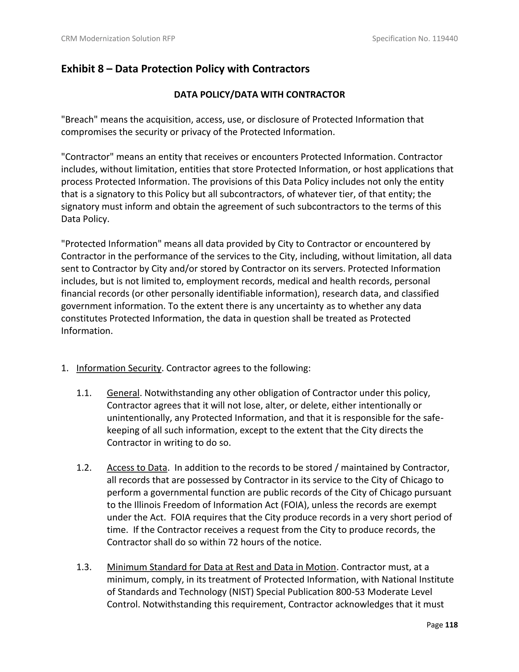 CRM Modernization Solution RFP Specification No. 119440
Page 118
Exhibit 8 – Data Protection Policy with Contractors
DATA POLICY/DATA WITH CONTRACTOR
"Breach" means the acquisition, access, use, or disclosure of Protected Information that
compromises the security or privacy of the Protected Information.
"Contractor" means an entity that receives or encounters Protected Information. Contractor
includes, without limitation, entities that store Protected Information, or host applications that
process Protected Information. The provisions of this Data Policy includes not only the entity
that is a signatory to this Policy but all subcontractors, of whatever tier, of that entity; the
signatory must inform and obtain the agreement of such subcontractors to the terms of this
Data Policy.
"Protected Information" means all data provided by City to Contractor or encountered by
Contractor in the performance of the services to the City, including, without limitation, all data
sent to Contractor by City and/or stored by Contractor on its servers. Protected Information
includes, but is not limited to, employment records, medical and health records, personal
financial records (or other personally identifiable information), research data, and classified
government information. To the extent there is any uncertainty as to whether any data
constitutes Protected Information, the data in question shall be treated as Protected
Information.
1. Information Security. Contractor agrees to the following:
1.1. General. Notwithstanding any other obligation of Contractor under this policy,
Contractor agrees that it will not lose, alter, or delete, either intentionally or
unintentionally, any Protected Information, and that it is responsible for the safe-
keeping of all such information, except to the extent that the City directs the
Contractor in writing to do so.
1.2. Access to Data. In addition to the records to be stored / maintained by Contractor,
all records that are possessed by Contractor in its service to the City of Chicago to
perform a governmental function are public records of the City of Chicago pursuant
to the Illinois Freedom of Information Act (FOIA), unless the records are exempt
under the Act. FOIA requires that the City produce records in a very short period of
time. If the Contractor receives a request from the City to produce records, the
Contractor shall do so within 72 hours of the notice.
1.3. Minimum Standard for Data at Rest and Data in Motion. Contractor must, at a
minimum, comply, in its treatment of Protected Information, with National Institute
of Standards and Technology (NIST) Special Publication 800-53 Moderate Level
Control. Notwithstanding this requirement, Contractor acknowledges that it must
 