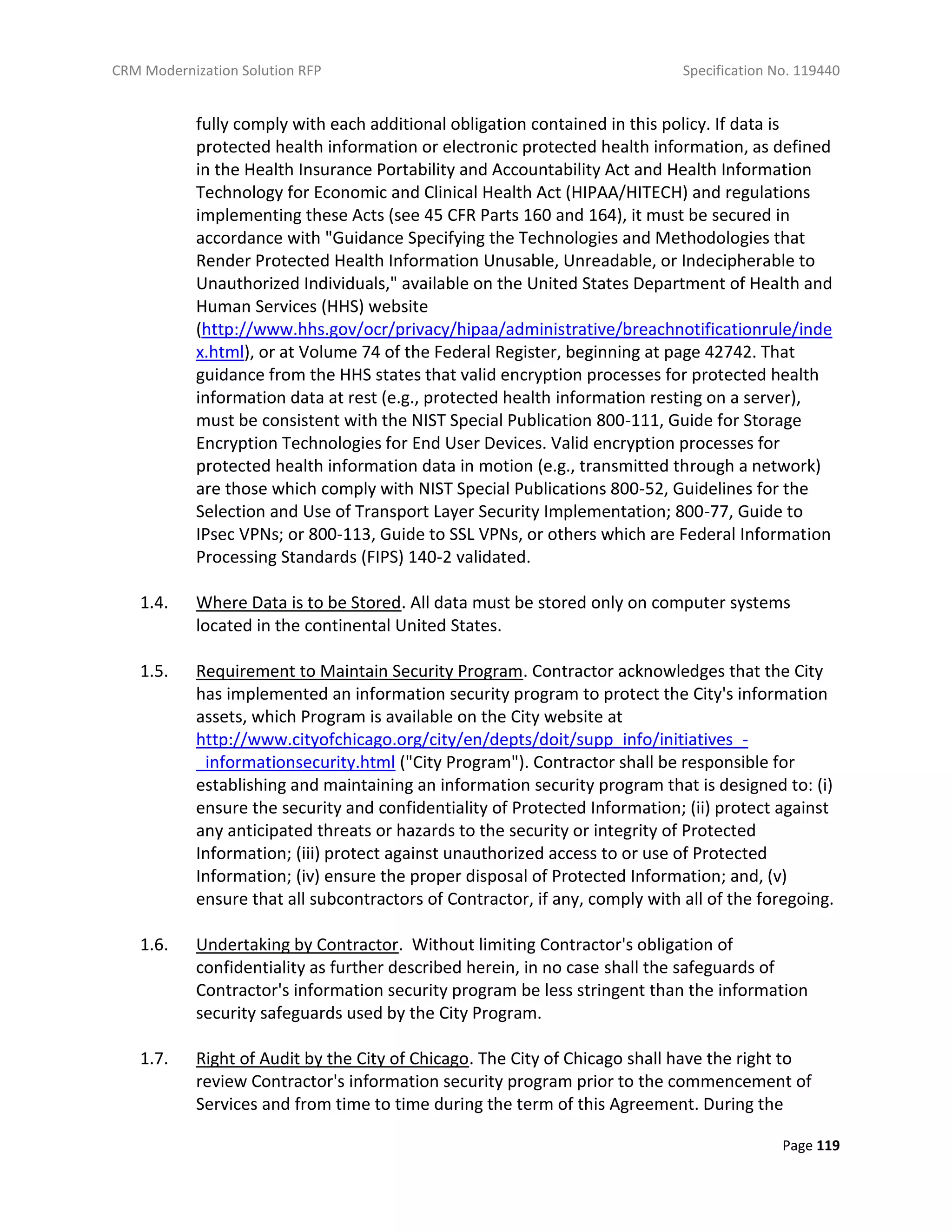 CRM Modernization Solution RFP Specification No. 119440
Page 119
fully comply with each additional obligation contained in this policy. If data is
protected health information or electronic protected health information, as defined
in the Health Insurance Portability and Accountability Act and Health Information
Technology for Economic and Clinical Health Act (HIPAA/HITECH) and regulations
implementing these Acts (see 45 CFR Parts 160 and 164), it must be secured in
accordance with "Guidance Specifying the Technologies and Methodologies that
Render Protected Health Information Unusable, Unreadable, or Indecipherable to
Unauthorized Individuals," available on the United States Department of Health and
Human Services (HHS) website
(http://www.hhs.gov/ocr/privacy/hipaa/administrative/breachnotificationrule/inde
x.html), or at Volume 74 of the Federal Register, beginning at page 42742. That
guidance from the HHS states that valid encryption processes for protected health
information data at rest (e.g., protected health information resting on a server),
must be consistent with the NIST Special Publication 800-111, Guide for Storage
Encryption Technologies for End User Devices. Valid encryption processes for
protected health information data in motion (e.g., transmitted through a network)
are those which comply with NIST Special Publications 800-52, Guidelines for the
Selection and Use of Transport Layer Security Implementation; 800-77, Guide to
IPsec VPNs; or 800-113, Guide to SSL VPNs, or others which are Federal Information
Processing Standards (FIPS) 140-2 validated.
1.4. Where Data is to be Stored. All data must be stored only on computer systems
located in the continental United States.
1.5. Requirement to Maintain Security Program. Contractor acknowledges that the City
has implemented an information security program to protect the City's information
assets, which Program is available on the City website at
http://www.cityofchicago.org/city/en/depts/doit/supp_info/initiatives_-
_informationsecurity.html ("City Program"). Contractor shall be responsible for
establishing and maintaining an information security program that is designed to: (i)
ensure the security and confidentiality of Protected Information; (ii) protect against
any anticipated threats or hazards to the security or integrity of Protected
Information; (iii) protect against unauthorized access to or use of Protected
Information; (iv) ensure the proper disposal of Protected Information; and, (v)
ensure that all subcontractors of Contractor, if any, comply with all of the foregoing.
1.6. Undertaking by Contractor. Without limiting Contractor's obligation of
confidentiality as further described herein, in no case shall the safeguards of
Contractor's information security program be less stringent than the information
security safeguards used by the City Program.
1.7. Right of Audit by the City of Chicago. The City of Chicago shall have the right to
review Contractor's information security program prior to the commencement of
Services and from time to time during the term of this Agreement. During the
 