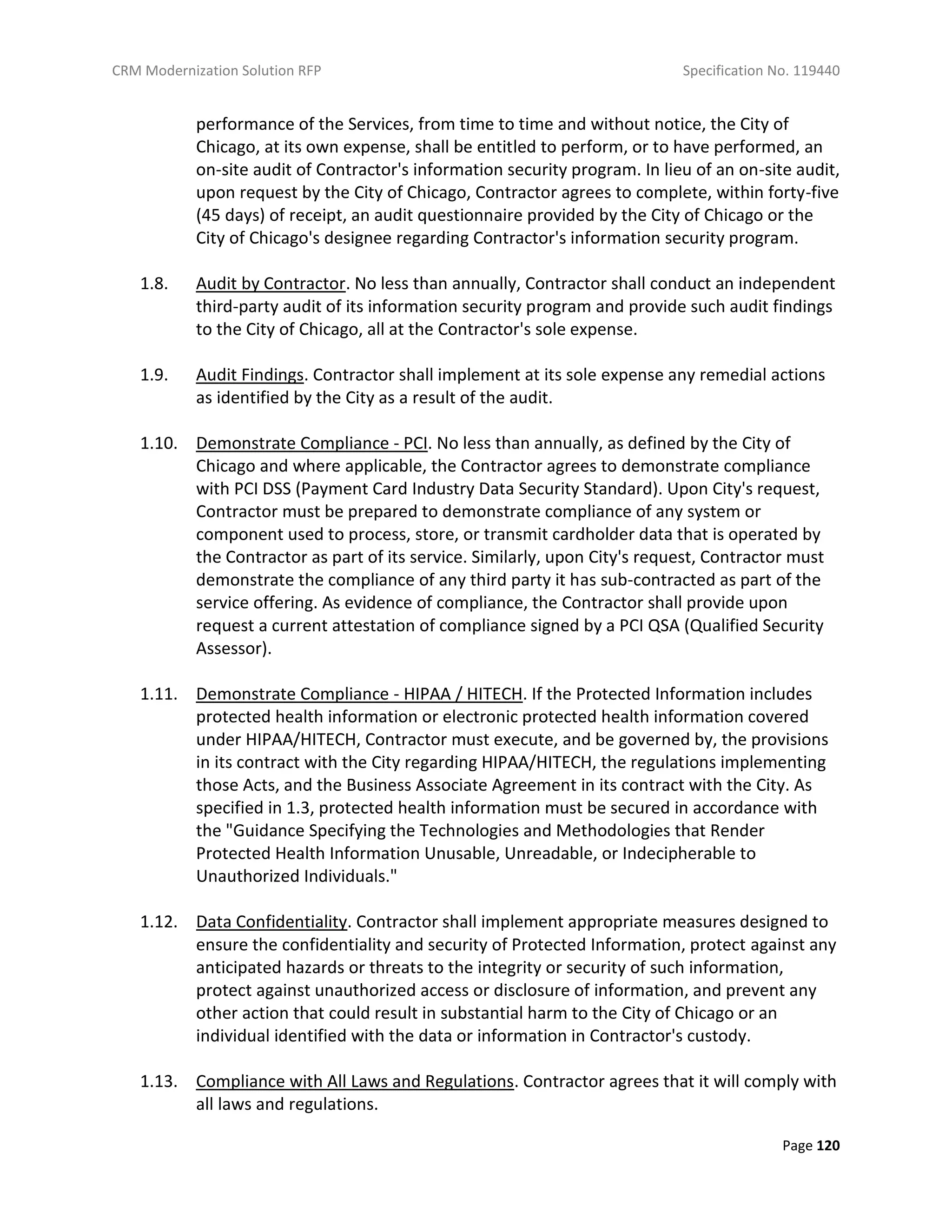 CRM Modernization Solution RFP Specification No. 119440
Page 120
performance of the Services, from time to time and without notice, the City of
Chicago, at its own expense, shall be entitled to perform, or to have performed, an
on-site audit of Contractor's information security program. In lieu of an on-site audit,
upon request by the City of Chicago, Contractor agrees to complete, within forty-five
(45 days) of receipt, an audit questionnaire provided by the City of Chicago or the
City of Chicago's designee regarding Contractor's information security program.
1.8. Audit by Contractor. No less than annually, Contractor shall conduct an independent
third-party audit of its information security program and provide such audit findings
to the City of Chicago, all at the Contractor's sole expense.
1.9. Audit Findings. Contractor shall implement at its sole expense any remedial actions
as identified by the City as a result of the audit.
1.10. Demonstrate Compliance - PCI. No less than annually, as defined by the City of
Chicago and where applicable, the Contractor agrees to demonstrate compliance
with PCI DSS (Payment Card Industry Data Security Standard). Upon City's request,
Contractor must be prepared to demonstrate compliance of any system or
component used to process, store, or transmit cardholder data that is operated by
the Contractor as part of its service. Similarly, upon City's request, Contractor must
demonstrate the compliance of any third party it has sub-contracted as part of the
service offering. As evidence of compliance, the Contractor shall provide upon
request a current attestation of compliance signed by a PCI QSA (Qualified Security
Assessor).
1.11. Demonstrate Compliance - HIPAA / HITECH. If the Protected Information includes
protected health information or electronic protected health information covered
under HIPAA/HITECH, Contractor must execute, and be governed by, the provisions
in its contract with the City regarding HIPAA/HITECH, the regulations implementing
those Acts, and the Business Associate Agreement in its contract with the City. As
specified in 1.3, protected health information must be secured in accordance with
the "Guidance Specifying the Technologies and Methodologies that Render
Protected Health Information Unusable, Unreadable, or Indecipherable to
Unauthorized Individuals."
1.12. Data Confidentiality. Contractor shall implement appropriate measures designed to
ensure the confidentiality and security of Protected Information, protect against any
anticipated hazards or threats to the integrity or security of such information,
protect against unauthorized access or disclosure of information, and prevent any
other action that could result in substantial harm to the City of Chicago or an
individual identified with the data or information in Contractor's custody.
1.13. Compliance with All Laws and Regulations. Contractor agrees that it will comply with
all laws and regulations.
 