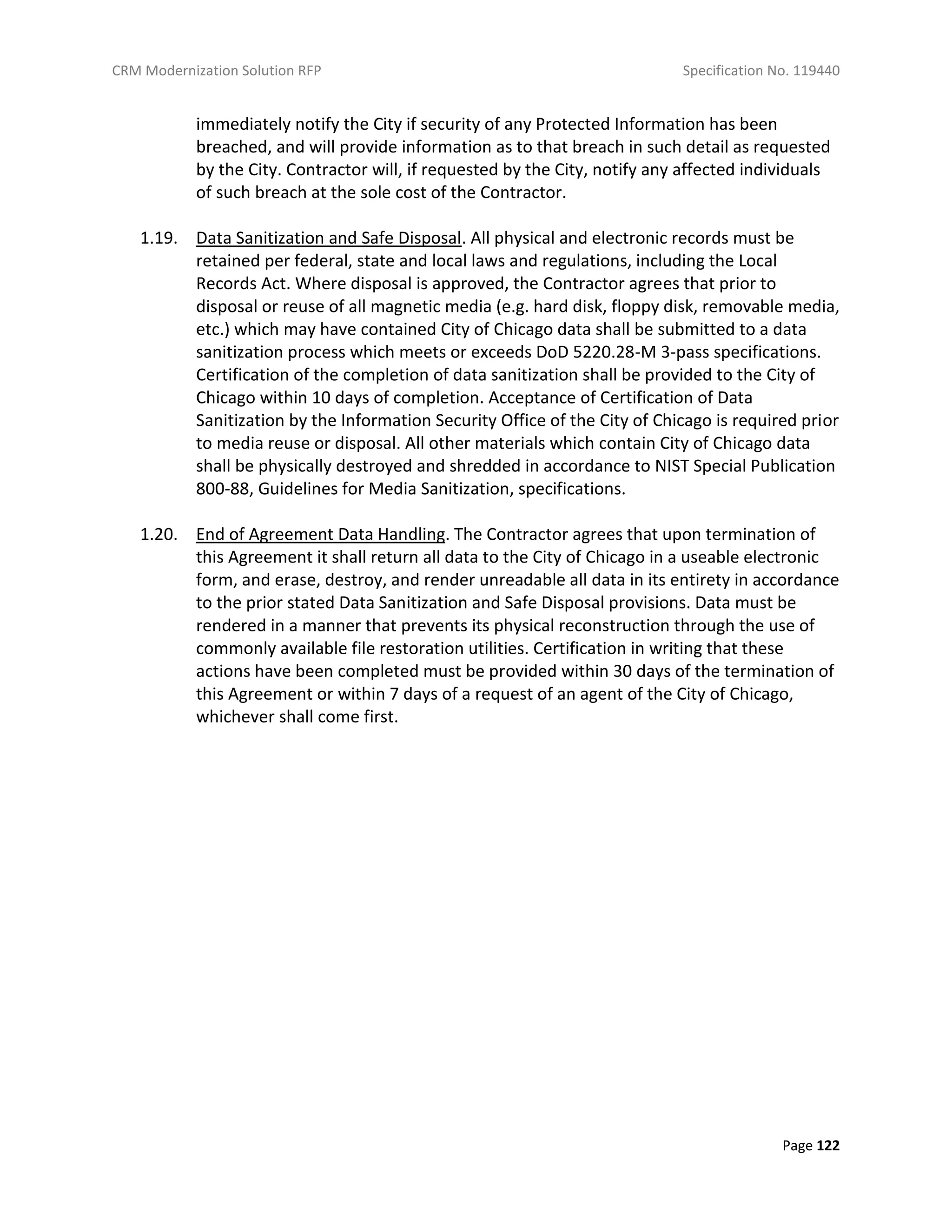 CRM Modernization Solution RFP Specification No. 119440
Page 122
immediately notify the City if security of any Protected Information has been
breached, and will provide information as to that breach in such detail as requested
by the City. Contractor will, if requested by the City, notify any affected individuals
of such breach at the sole cost of the Contractor.
1.19. Data Sanitization and Safe Disposal. All physical and electronic records must be
retained per federal, state and local laws and regulations, including the Local
Records Act. Where disposal is approved, the Contractor agrees that prior to
disposal or reuse of all magnetic media (e.g. hard disk, floppy disk, removable media,
etc.) which may have contained City of Chicago data shall be submitted to a data
sanitization process which meets or exceeds DoD 5220.28-M 3-pass specifications.
Certification of the completion of data sanitization shall be provided to the City of
Chicago within 10 days of completion. Acceptance of Certification of Data
Sanitization by the Information Security Office of the City of Chicago is required prior
to media reuse or disposal. All other materials which contain City of Chicago data
shall be physically destroyed and shredded in accordance to NIST Special Publication
800-88, Guidelines for Media Sanitization, specifications.
1.20. End of Agreement Data Handling. The Contractor agrees that upon termination of
this Agreement it shall return all data to the City of Chicago in a useable electronic
form, and erase, destroy, and render unreadable all data in its entirety in accordance
to the prior stated Data Sanitization and Safe Disposal provisions. Data must be
rendered in a manner that prevents its physical reconstruction through the use of
commonly available file restoration utilities. Certification in writing that these
actions have been completed must be provided within 30 days of the termination of
this Agreement or within 7 days of a request of an agent of the City of Chicago,
whichever shall come first.
 
