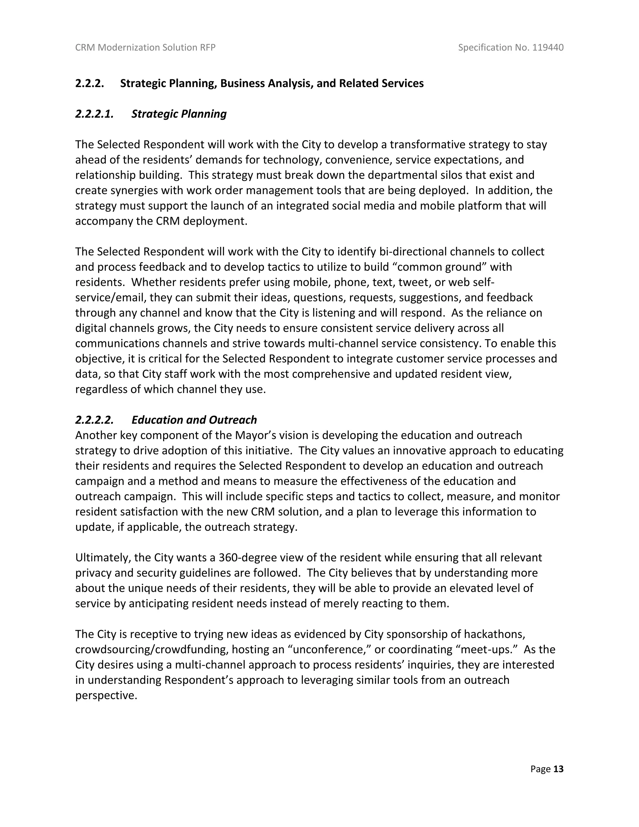 CRM Modernization Solution RFP Specification No. 119440
Page 13
2.2.2. Strategic Planning, Business Analysis, and Related Services
2.2.2.1. Strategic Planning
The Selected Respondent will work with the City to develop a transformative strategy to stay
ahead of the residents’ demands for technology, convenience, service expectations, and
relationship building. This strategy must break down the departmental silos that exist and
create synergies with work order management tools that are being deployed. In addition, the
strategy must support the launch of an integrated social media and mobile platform that will
accompany the CRM deployment.
The Selected Respondent will work with the City to identify bi-directional channels to collect
and process feedback and to develop tactics to utilize to build “common ground” with
residents. Whether residents prefer using mobile, phone, text, tweet, or web self-
service/email, they can submit their ideas, questions, requests, suggestions, and feedback
through any channel and know that the City is listening and will respond. As the reliance on
digital channels grows, the City needs to ensure consistent service delivery across all
communications channels and strive towards multi-channel service consistency. To enable this
objective, it is critical for the Selected Respondent to integrate customer service processes and
data, so that City staff work with the most comprehensive and updated resident view,
regardless of which channel they use.
2.2.2.2. Education and Outreach
Another key component of the Mayor’s vision is developing the education and outreach
strategy to drive adoption of this initiative. The City values an innovative approach to educating
their residents and requires the Selected Respondent to develop an education and outreach
campaign and a method and means to measure the effectiveness of the education and
outreach campaign. This will include specific steps and tactics to collect, measure, and monitor
resident satisfaction with the new CRM solution, and a plan to leverage this information to
update, if applicable, the outreach strategy.
Ultimately, the City wants a 360-degree view of the resident while ensuring that all relevant
privacy and security guidelines are followed. The City believes that by understanding more
about the unique needs of their residents, they will be able to provide an elevated level of
service by anticipating resident needs instead of merely reacting to them.
The City is receptive to trying new ideas as evidenced by City sponsorship of hackathons,
crowdsourcing/crowdfunding, hosting an “unconference,” or coordinating “meet-ups.” As the
City desires using a multi-channel approach to process residents’ inquiries, they are interested
in understanding Respondent’s approach to leveraging similar tools from an outreach
perspective.
 