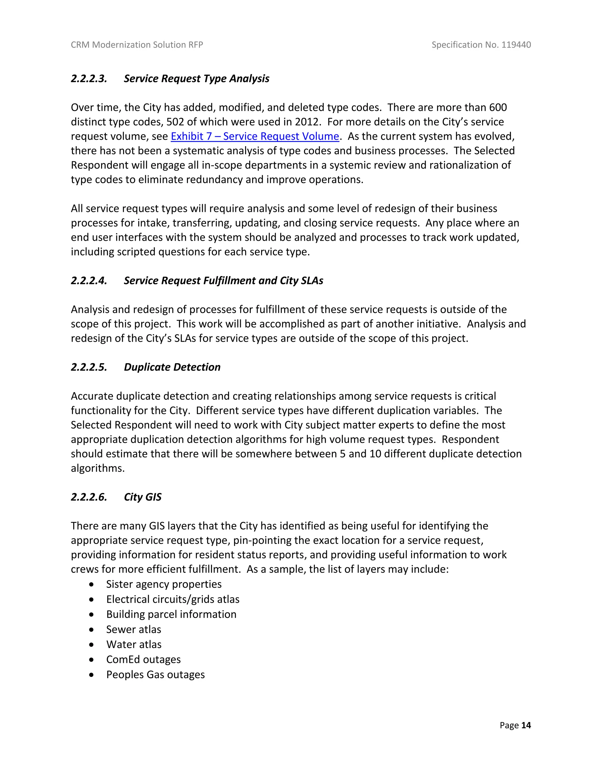 CRM Modernization Solution RFP Specification No. 119440
Page 14
2.2.2.3. Service Request Type Analysis
Over time, the City has added, modified, and deleted type codes. There are more than 600
distinct type codes, 502 of which were used in 2012. For more details on the City’s service
request volume, see Exhibit 7 – Service Request Volume. As the current system has evolved,
there has not been a systematic analysis of type codes and business processes. The Selected
Respondent will engage all in-scope departments in a systemic review and rationalization of
type codes to eliminate redundancy and improve operations.
All service request types will require analysis and some level of redesign of their business
processes for intake, transferring, updating, and closing service requests. Any place where an
end user interfaces with the system should be analyzed and processes to track work updated,
including scripted questions for each service type.
2.2.2.4. Service Request Fulfillment and City SLAs
Analysis and redesign of processes for fulfillment of these service requests is outside of the
scope of this project. This work will be accomplished as part of another initiative. Analysis and
redesign of the City’s SLAs for service types are outside of the scope of this project.
2.2.2.5. Duplicate Detection
Accurate duplicate detection and creating relationships among service requests is critical
functionality for the City. Different service types have different duplication variables. The
Selected Respondent will need to work with City subject matter experts to define the most
appropriate duplication detection algorithms for high volume request types. Respondent
should estimate that there will be somewhere between 5 and 10 different duplicate detection
algorithms.
2.2.2.6. City GIS
There are many GIS layers that the City has identified as being useful for identifying the
appropriate service request type, pin-pointing the exact location for a service request,
providing information for resident status reports, and providing useful information to work
crews for more efficient fulfillment. As a sample, the list of layers may include:
 Sister agency properties
 Electrical circuits/grids atlas
 Building parcel information
 Sewer atlas
 Water atlas
 ComEd outages
 Peoples Gas outages
 
