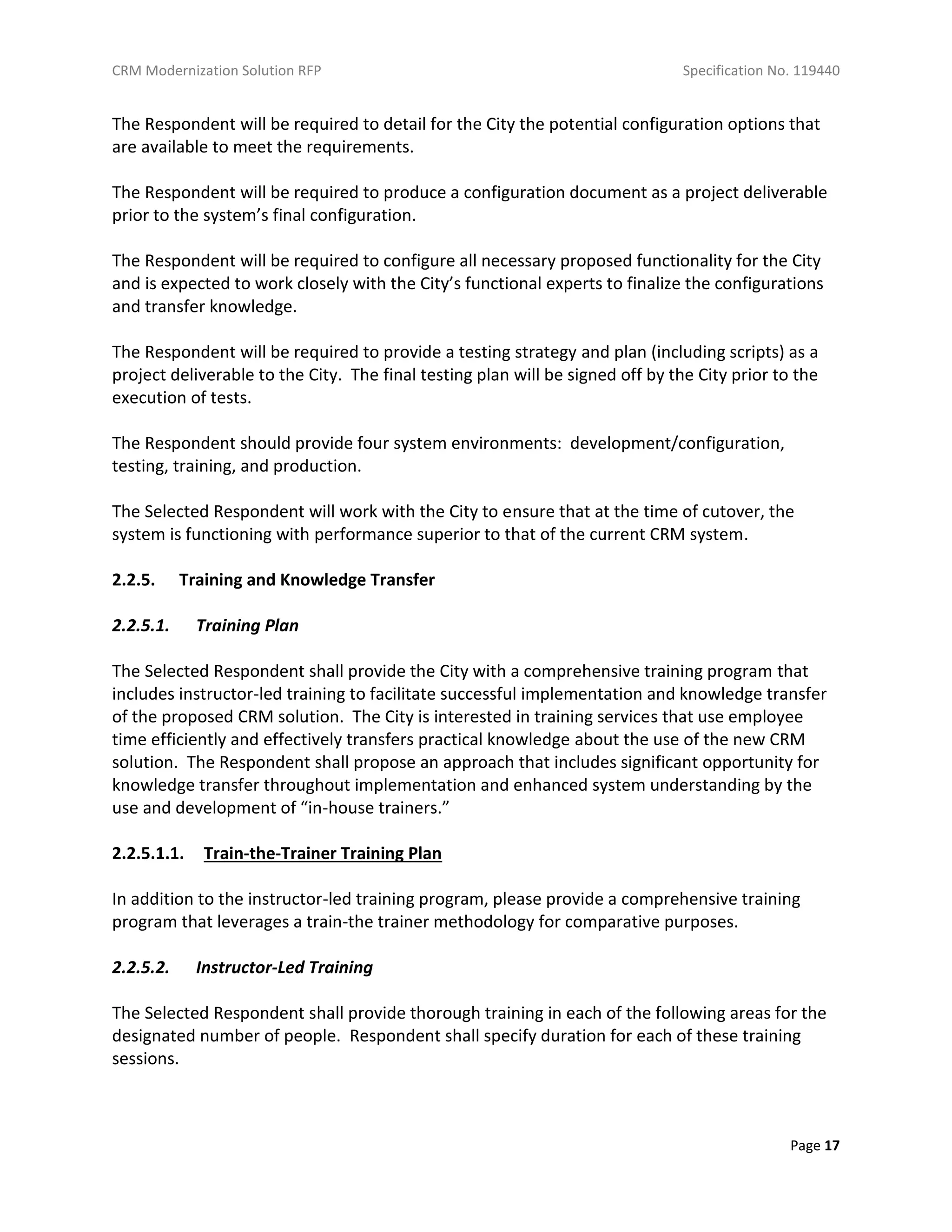 CRM Modernization Solution RFP Specification No. 119440
Page 17
The Respondent will be required to detail for the City the potential configuration options that
are available to meet the requirements.
The Respondent will be required to produce a configuration document as a project deliverable
prior to the system’s final configuration.
The Respondent will be required to configure all necessary proposed functionality for the City
and is expected to work closely with the City’s functional experts to finalize the configurations
and transfer knowledge.
The Respondent will be required to provide a testing strategy and plan (including scripts) as a
project deliverable to the City. The final testing plan will be signed off by the City prior to the
execution of tests.
The Respondent should provide four system environments: development/configuration,
testing, training, and production.
The Selected Respondent will work with the City to ensure that at the time of cutover, the
system is functioning with performance superior to that of the current CRM system.
2.2.5. Training and Knowledge Transfer
2.2.5.1. Training Plan
The Selected Respondent shall provide the City with a comprehensive training program that
includes instructor-led training to facilitate successful implementation and knowledge transfer
of the proposed CRM solution. The City is interested in training services that use employee
time efficiently and effectively transfers practical knowledge about the use of the new CRM
solution. The Respondent shall propose an approach that includes significant opportunity for
knowledge transfer throughout implementation and enhanced system understanding by the
use and development of “in-house trainers.”
2.2.5.1.1. Train-the-Trainer Training Plan
In addition to the instructor-led training program, please provide a comprehensive training
program that leverages a train-the trainer methodology for comparative purposes.
2.2.5.2. Instructor-Led Training
The Selected Respondent shall provide thorough training in each of the following areas for the
designated number of people. Respondent shall specify duration for each of these training
sessions.
 