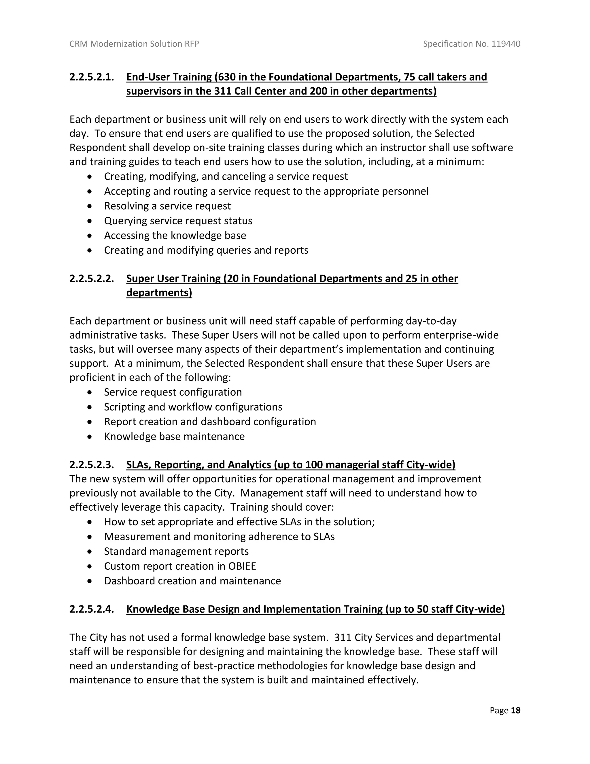 CRM Modernization Solution RFP Specification No. 119440
Page 18
2.2.5.2.1. End-User Training (630 in the Foundational Departments, 75 call takers and
supervisors in the 311 Call Center and 200 in other departments)
Each department or business unit will rely on end users to work directly with the system each
day. To ensure that end users are qualified to use the proposed solution, the Selected
Respondent shall develop on-site training classes during which an instructor shall use software
and training guides to teach end users how to use the solution, including, at a minimum:
 Creating, modifying, and canceling a service request
 Accepting and routing a service request to the appropriate personnel
 Resolving a service request
 Querying service request status
 Accessing the knowledge base
 Creating and modifying queries and reports
2.2.5.2.2. Super User Training (20 in Foundational Departments and 25 in other
departments)
Each department or business unit will need staff capable of performing day-to-day
administrative tasks. These Super Users will not be called upon to perform enterprise-wide
tasks, but will oversee many aspects of their department’s implementation and continuing
support. At a minimum, the Selected Respondent shall ensure that these Super Users are
proficient in each of the following:
 Service request configuration
 Scripting and workflow configurations
 Report creation and dashboard configuration
 Knowledge base maintenance
2.2.5.2.3. SLAs, Reporting, and Analytics (up to 100 managerial staff City-wide)
The new system will offer opportunities for operational management and improvement
previously not available to the City. Management staff will need to understand how to
effectively leverage this capacity. Training should cover:
 How to set appropriate and effective SLAs in the solution;
 Measurement and monitoring adherence to SLAs
 Standard management reports
 Custom report creation in OBIEE
 Dashboard creation and maintenance
2.2.5.2.4. Knowledge Base Design and Implementation Training (up to 50 staff City-wide)
The City has not used a formal knowledge base system. 311 City Services and departmental
staff will be responsible for designing and maintaining the knowledge base. These staff will
need an understanding of best-practice methodologies for knowledge base design and
maintenance to ensure that the system is built and maintained effectively.
 