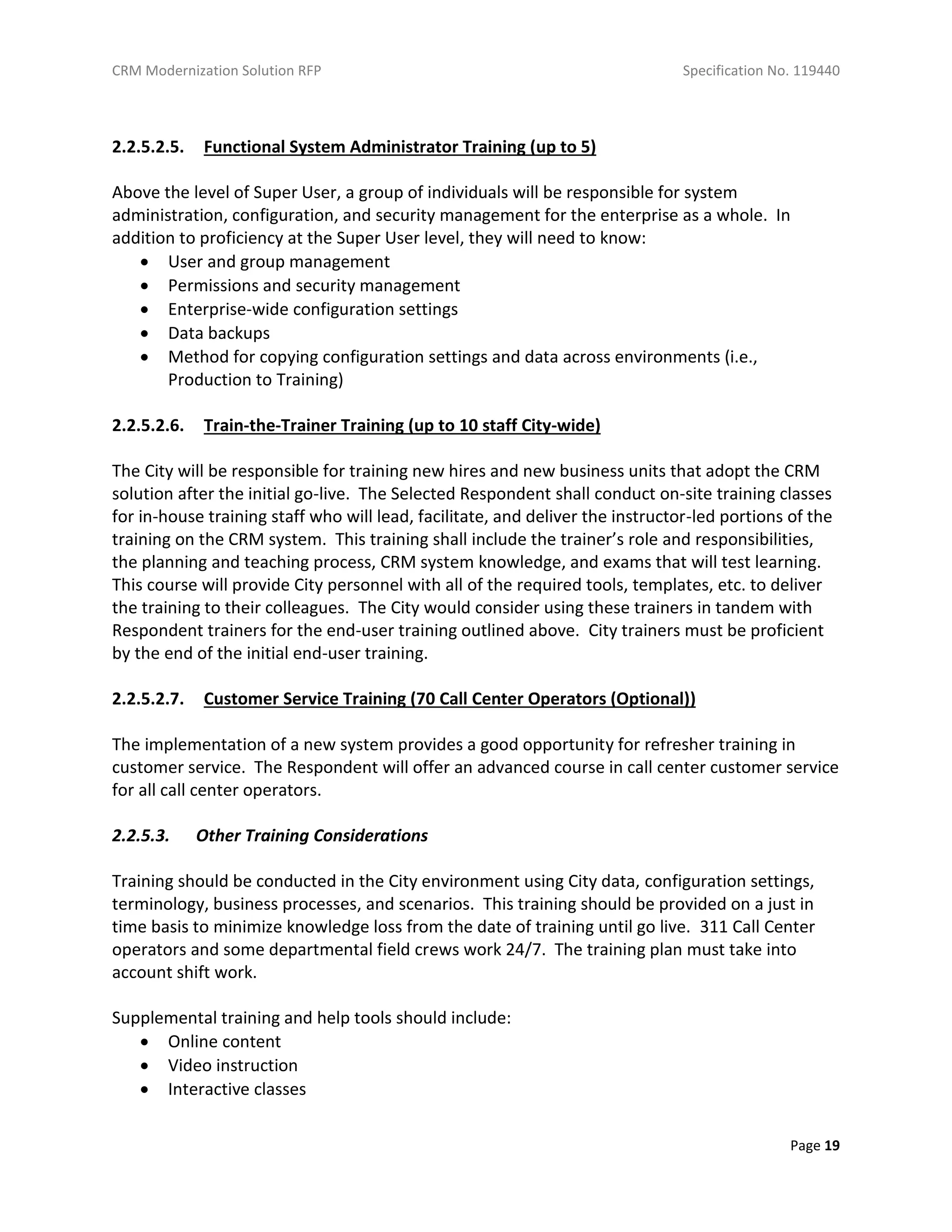 CRM Modernization Solution RFP Specification No. 119440
Page 19
2.2.5.2.5. Functional System Administrator Training (up to 5)
Above the level of Super User, a group of individuals will be responsible for system
administration, configuration, and security management for the enterprise as a whole. In
addition to proficiency at the Super User level, they will need to know:
 User and group management
 Permissions and security management
 Enterprise-wide configuration settings
 Data backups
 Method for copying configuration settings and data across environments (i.e.,
Production to Training)
2.2.5.2.6. Train-the-Trainer Training (up to 10 staff City-wide)
The City will be responsible for training new hires and new business units that adopt the CRM
solution after the initial go-live. The Selected Respondent shall conduct on-site training classes
for in-house training staff who will lead, facilitate, and deliver the instructor-led portions of the
training on the CRM system. This training shall include the trainer’s role and responsibilities,
the planning and teaching process, CRM system knowledge, and exams that will test learning.
This course will provide City personnel with all of the required tools, templates, etc. to deliver
the training to their colleagues. The City would consider using these trainers in tandem with
Respondent trainers for the end-user training outlined above. City trainers must be proficient
by the end of the initial end-user training.
2.2.5.2.7. Customer Service Training (70 Call Center Operators (Optional))
The implementation of a new system provides a good opportunity for refresher training in
customer service. The Respondent will offer an advanced course in call center customer service
for all call center operators.
2.2.5.3. Other Training Considerations
Training should be conducted in the City environment using City data, configuration settings,
terminology, business processes, and scenarios. This training should be provided on a just in
time basis to minimize knowledge loss from the date of training until go live. 311 Call Center
operators and some departmental field crews work 24/7. The training plan must take into
account shift work.
Supplemental training and help tools should include:
 Online content
 Video instruction
 Interactive classes
 