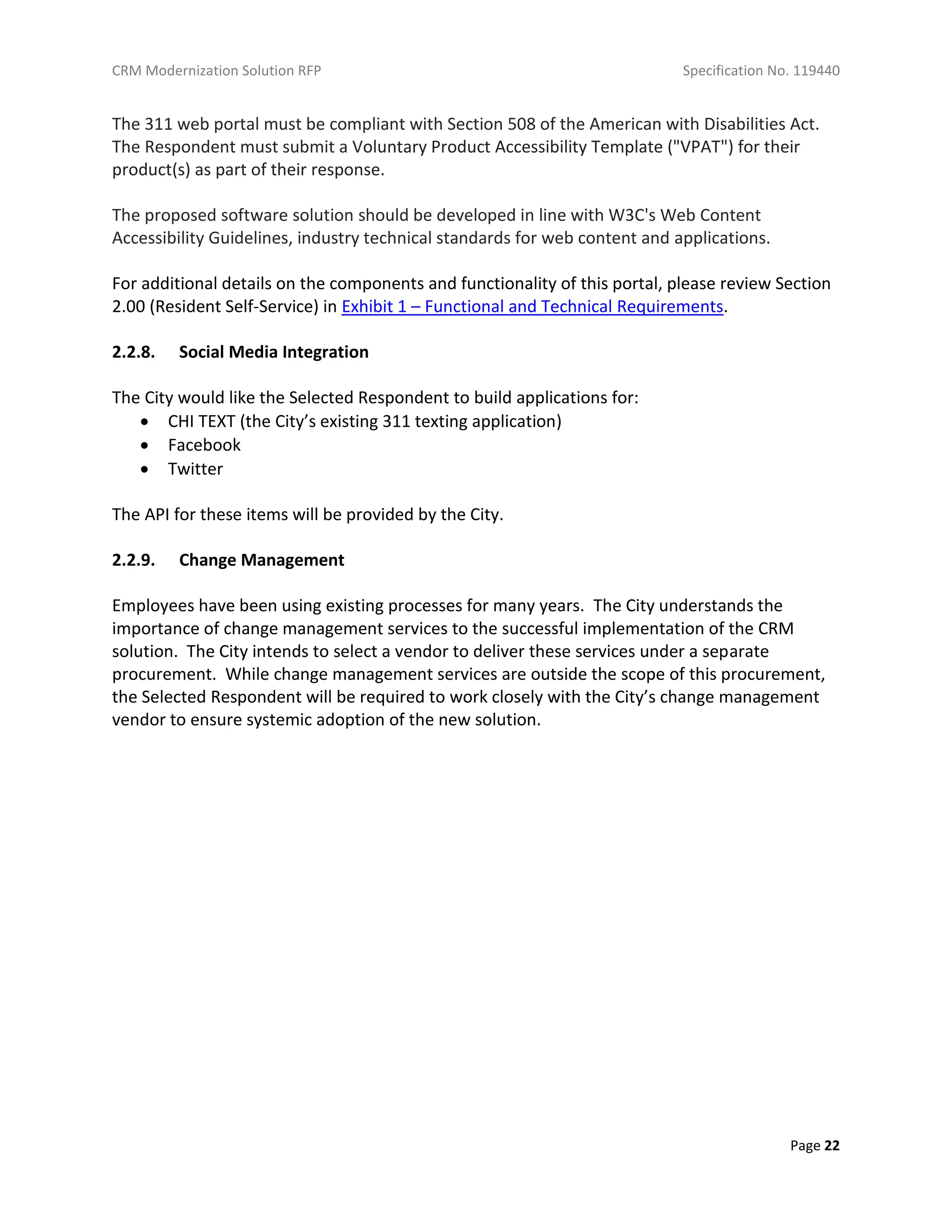 CRM Modernization Solution RFP Specification No. 119440
Page 22
The 311 web portal must be compliant with Section 508 of the American with Disabilities Act.
The Respondent must submit a Voluntary Product Accessibility Template ("VPAT") for their
product(s) as part of their response.
The proposed software solution should be developed in line with W3C's Web Content
Accessibility Guidelines, industry technical standards for web content and applications.
For additional details on the components and functionality of this portal, please review Section
2.00 (Resident Self-Service) in Exhibit 1 – Functional and Technical Requirements.
2.2.8. Social Media Integration
The City would like the Selected Respondent to build applications for:
 CHI TEXT (the City’s existing 311 texting application)
 Facebook
 Twitter
The API for these items will be provided by the City.
2.2.9. Change Management
Employees have been using existing processes for many years. The City understands the
importance of change management services to the successful implementation of the CRM
solution. The City intends to select a vendor to deliver these services under a separate
procurement. While change management services are outside the scope of this procurement,
the Selected Respondent will be required to work closely with the City’s change management
vendor to ensure systemic adoption of the new solution.
 