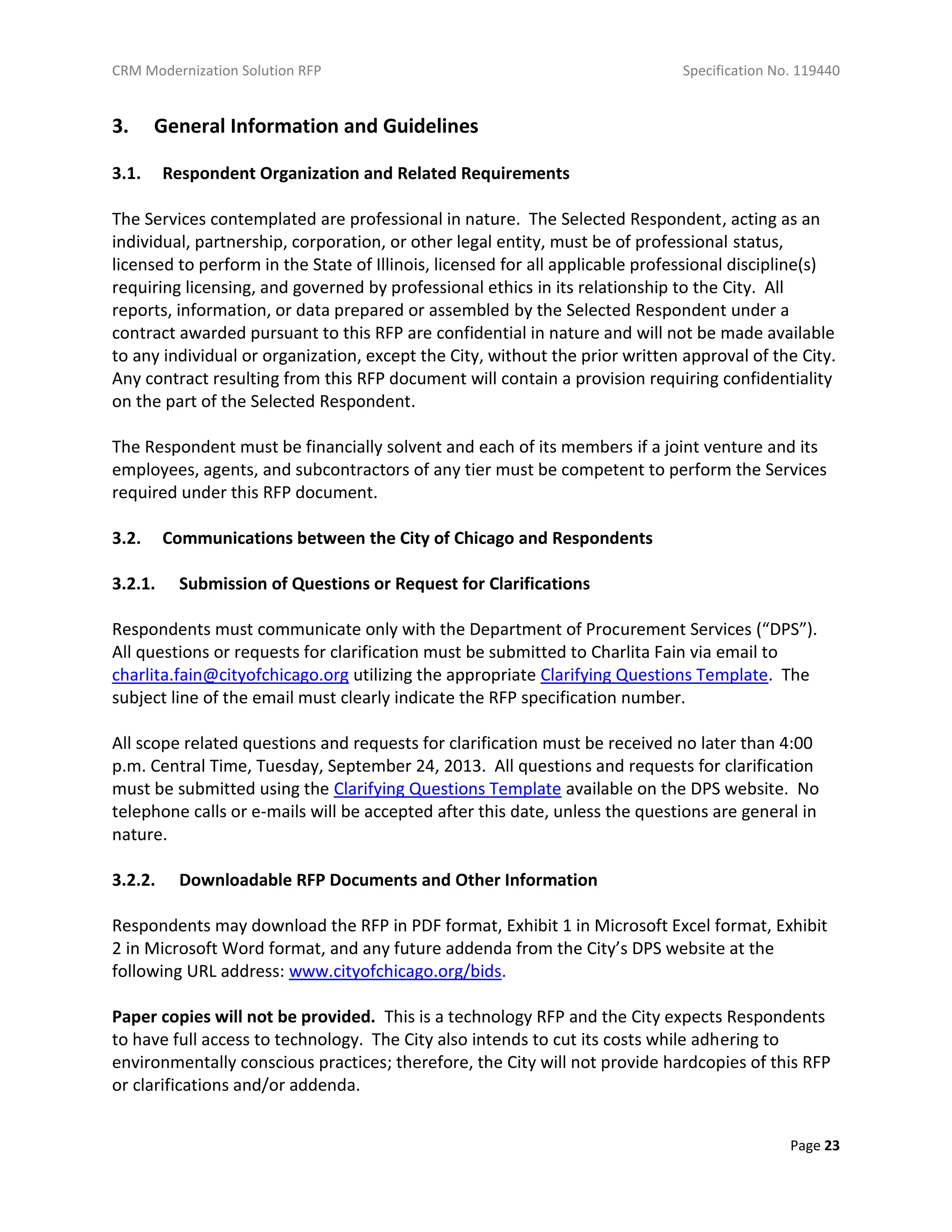 CRM Modernization Solution RFP Specification No. 119440
Page 23
3. General Information and Guidelines
3.1. Respondent Organization and Related Requirements
The Services contemplated are professional in nature. The Selected Respondent, acting as an
individual, partnership, corporation, or other legal entity, must be of professional status,
licensed to perform in the State of Illinois, licensed for all applicable professional discipline(s)
requiring licensing, and governed by professional ethics in its relationship to the City. All
reports, information, or data prepared or assembled by the Selected Respondent under a
contract awarded pursuant to this RFP are confidential in nature and will not be made available
to any individual or organization, except the City, without the prior written approval of the City.
Any contract resulting from this RFP document will contain a provision requiring confidentiality
on the part of the Selected Respondent.
The Respondent must be financially solvent and each of its members if a joint venture and its
employees, agents, and subcontractors of any tier must be competent to perform the Services
required under this RFP document.
3.2. Communications between the City of Chicago and Respondents
3.2.1. Submission of Questions or Request for Clarifications
Respondents must communicate only with the Department of Procurement Services (“DPS”).
All questions or requests for clarification must be submitted to Charlita Fain via email to
charlita.fain@cityofchicago.org utilizing the appropriate Clarifying Questions Template. The
subject line of the email must clearly indicate the RFP specification number.
All scope related questions and requests for clarification must be received no later than 4:00
p.m. Central Time, Tuesday, September 24, 2013. All questions and requests for clarification
must be submitted using the Clarifying Questions Template available on the DPS website. No
telephone calls or e-mails will be accepted after this date, unless the questions are general in
nature.
3.2.2. Downloadable RFP Documents and Other Information
Respondents may download the RFP in PDF format, Exhibit 1 in Microsoft Excel format, Exhibit
2 in Microsoft Word format, and any future addenda from the City’s DPS website at the
following URL address: www.cityofchicago.org/bids.
Paper copies will not be provided. This is a technology RFP and the City expects Respondents
to have full access to technology. The City also intends to cut its costs while adhering to
environmentally conscious practices; therefore, the City will not provide hardcopies of this RFP
or clarifications and/or addenda.
 