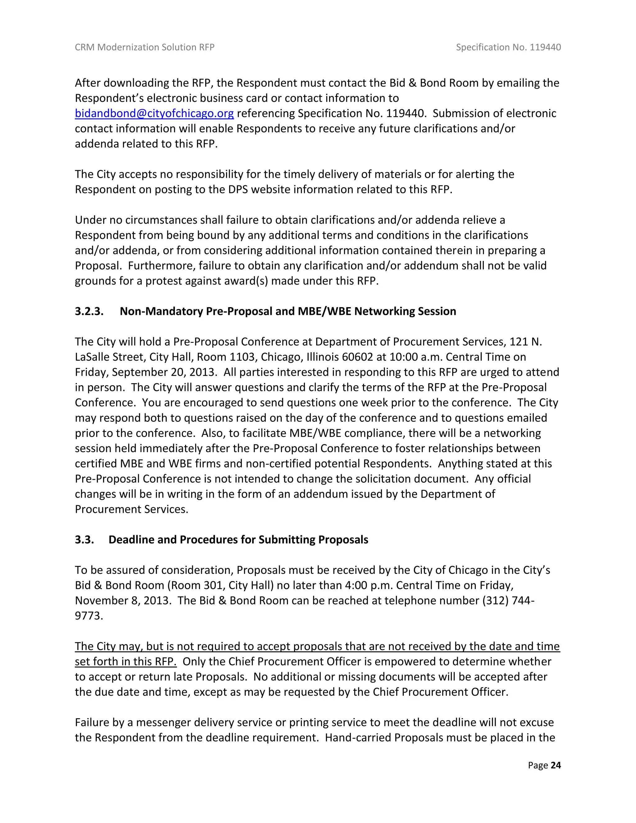 CRM Modernization Solution RFP Specification No. 119440
Page 24
After downloading the RFP, the Respondent must contact the Bid & Bond Room by emailing the
Respondent’s electronic business card or contact information to
bidandbond@cityofchicago.org referencing Specification No. 119440. Submission of electronic
contact information will enable Respondents to receive any future clarifications and/or
addenda related to this RFP.
The City accepts no responsibility for the timely delivery of materials or for alerting the
Respondent on posting to the DPS website information related to this RFP.
Under no circumstances shall failure to obtain clarifications and/or addenda relieve a
Respondent from being bound by any additional terms and conditions in the clarifications
and/or addenda, or from considering additional information contained therein in preparing a
Proposal. Furthermore, failure to obtain any clarification and/or addendum shall not be valid
grounds for a protest against award(s) made under this RFP.
3.2.3. Non-Mandatory Pre-Proposal and MBE/WBE Networking Session
The City will hold a Pre-Proposal Conference at Department of Procurement Services, 121 N.
LaSalle Street, City Hall, Room 1103, Chicago, Illinois 60602 at 10:00 a.m. Central Time on
Friday, September 20, 2013. All parties interested in responding to this RFP are urged to attend
in person. The City will answer questions and clarify the terms of the RFP at the Pre-Proposal
Conference. You are encouraged to send questions one week prior to the conference. The City
may respond both to questions raised on the day of the conference and to questions emailed
prior to the conference. Also, to facilitate MBE/WBE compliance, there will be a networking
session held immediately after the Pre-Proposal Conference to foster relationships between
certified MBE and WBE firms and non-certified potential Respondents. Anything stated at this
Pre-Proposal Conference is not intended to change the solicitation document. Any official
changes will be in writing in the form of an addendum issued by the Department of
Procurement Services.
3.3. Deadline and Procedures for Submitting Proposals
To be assured of consideration, Proposals must be received by the City of Chicago in the City’s
Bid & Bond Room (Room 301, City Hall) no later than 4:00 p.m. Central Time on Friday,
November 8, 2013. The Bid & Bond Room can be reached at telephone number (312) 744-
9773.
The City may, but is not required to accept proposals that are not received by the date and time
set forth in this RFP. Only the Chief Procurement Officer is empowered to determine whether
to accept or return late Proposals. No additional or missing documents will be accepted after
the due date and time, except as may be requested by the Chief Procurement Officer.
Failure by a messenger delivery service or printing service to meet the deadline will not excuse
the Respondent from the deadline requirement. Hand-carried Proposals must be placed in the
 