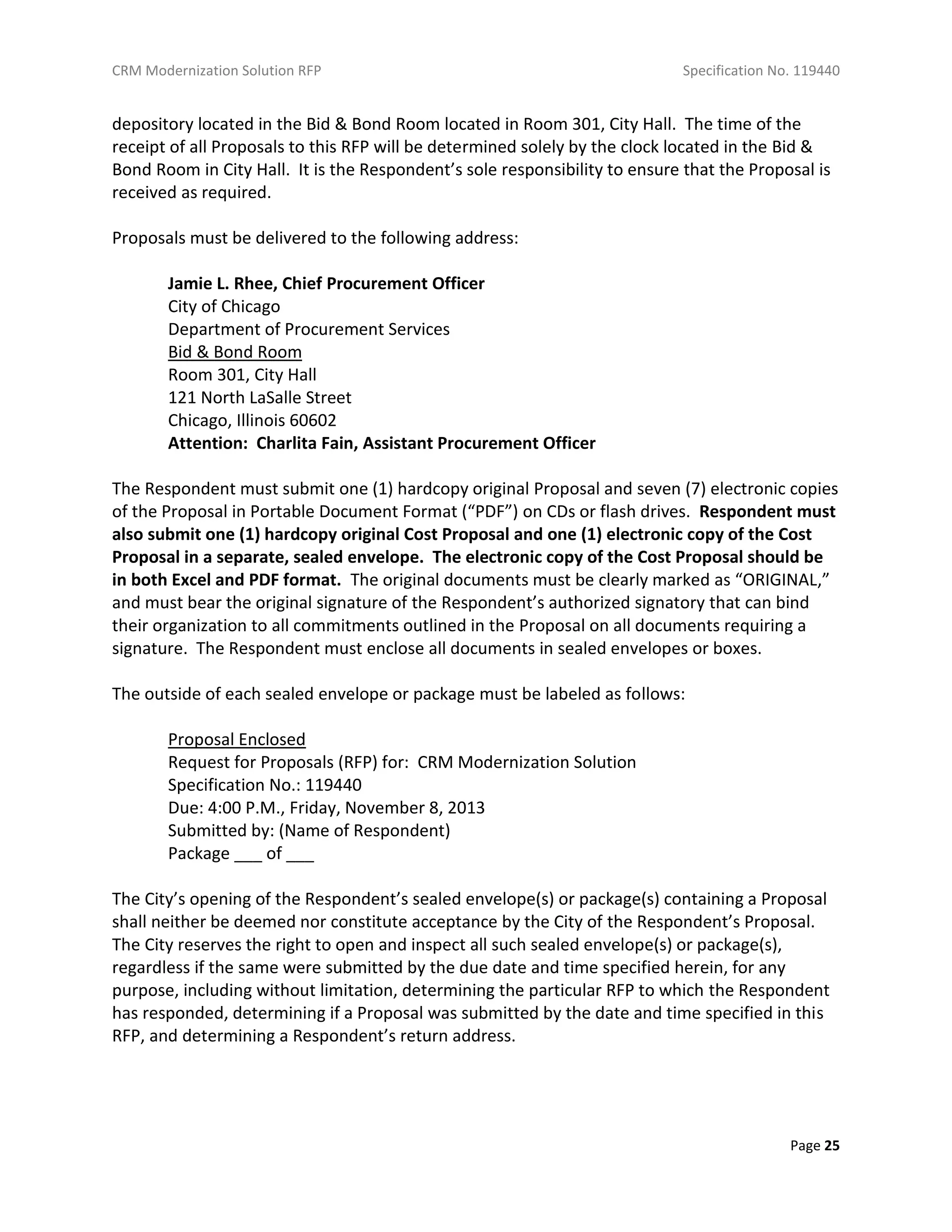 CRM Modernization Solution RFP Specification No. 119440
Page 25
depository located in the Bid & Bond Room located in Room 301, City Hall. The time of the
receipt of all Proposals to this RFP will be determined solely by the clock located in the Bid &
Bond Room in City Hall. It is the Respondent’s sole responsibility to ensure that the Proposal is
received as required.
Proposals must be delivered to the following address:
Jamie L. Rhee, Chief Procurement Officer
City of Chicago
Department of Procurement Services
Bid & Bond Room
Room 301, City Hall
121 North LaSalle Street
Chicago, Illinois 60602
Attention: Charlita Fain, Assistant Procurement Officer
The Respondent must submit one (1) hardcopy original Proposal and seven (7) electronic copies
of the Proposal in Portable Document Format (“PDF”) on CDs or flash drives. Respondent must
also submit one (1) hardcopy original Cost Proposal and one (1) electronic copy of the Cost
Proposal in a separate, sealed envelope. The electronic copy of the Cost Proposal should be
in both Excel and PDF format. The original documents must be clearly marked as “ORIGINAL,”
and must bear the original signature of the Respondent’s authorized signatory that can bind
their organization to all commitments outlined in the Proposal on all documents requiring a
signature. The Respondent must enclose all documents in sealed envelopes or boxes.
The outside of each sealed envelope or package must be labeled as follows:
Proposal Enclosed
Request for Proposals (RFP) for: CRM Modernization Solution
Specification No.: 119440
Due: 4:00 P.M., Friday, November 8, 2013
Submitted by: (Name of Respondent)
Package ___ of ___
The City’s opening of the Respondent’s sealed envelope(s) or package(s) containing a Proposal
shall neither be deemed nor constitute acceptance by the City of the Respondent’s Proposal.
The City reserves the right to open and inspect all such sealed envelope(s) or package(s),
regardless if the same were submitted by the due date and time specified herein, for any
purpose, including without limitation, determining the particular RFP to which the Respondent
has responded, determining if a Proposal was submitted by the date and time specified in this
RFP, and determining a Respondent’s return address.
 