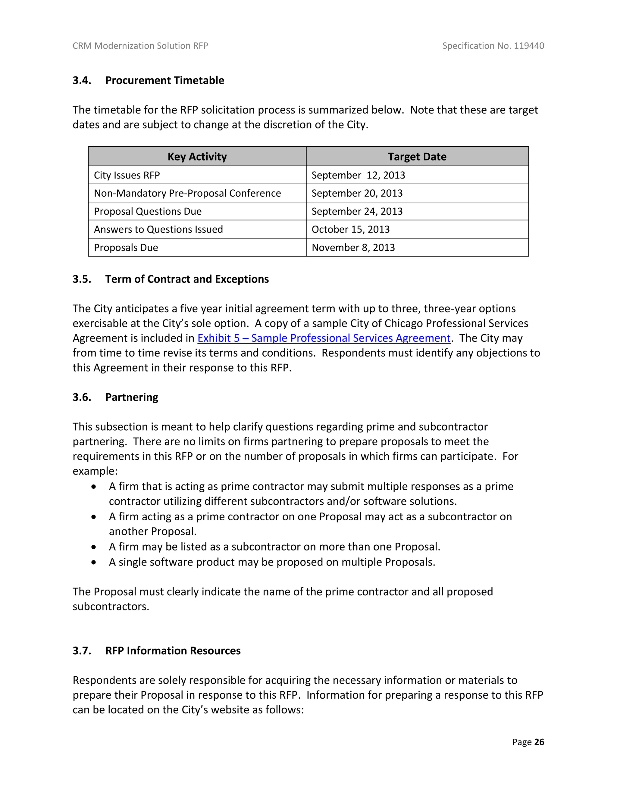 CRM Modernization Solution RFP Specification No. 119440
Page 26
3.4. Procurement Timetable
The timetable for the RFP solicitation process is summarized below. Note that these are target
dates and are subject to change at the discretion of the City.
Key Activity Target Date
City Issues RFP September 12, 2013
Non-Mandatory Pre-Proposal Conference September 20, 2013
Proposal Questions Due September 24, 2013
Answers to Questions Issued October 15, 2013
Proposals Due November 8, 2013
3.5. Term of Contract and Exceptions
The City anticipates a five year initial agreement term with up to three, three-year options
exercisable at the City’s sole option. A copy of a sample City of Chicago Professional Services
Agreement is included in Exhibit 5 – Sample Professional Services Agreement. The City may
from time to time revise its terms and conditions. Respondents must identify any objections to
this Agreement in their response to this RFP.
3.6. Partnering
This subsection is meant to help clarify questions regarding prime and subcontractor
partnering. There are no limits on firms partnering to prepare proposals to meet the
requirements in this RFP or on the number of proposals in which firms can participate. For
example:
 A firm that is acting as prime contractor may submit multiple responses as a prime
contractor utilizing different subcontractors and/or software solutions.
 A firm acting as a prime contractor on one Proposal may act as a subcontractor on
another Proposal.
 A firm may be listed as a subcontractor on more than one Proposal.
 A single software product may be proposed on multiple Proposals.
The Proposal must clearly indicate the name of the prime contractor and all proposed
subcontractors.
3.7. RFP Information Resources
Respondents are solely responsible for acquiring the necessary information or materials to
prepare their Proposal in response to this RFP. Information for preparing a response to this RFP
can be located on the City’s website as follows:
 