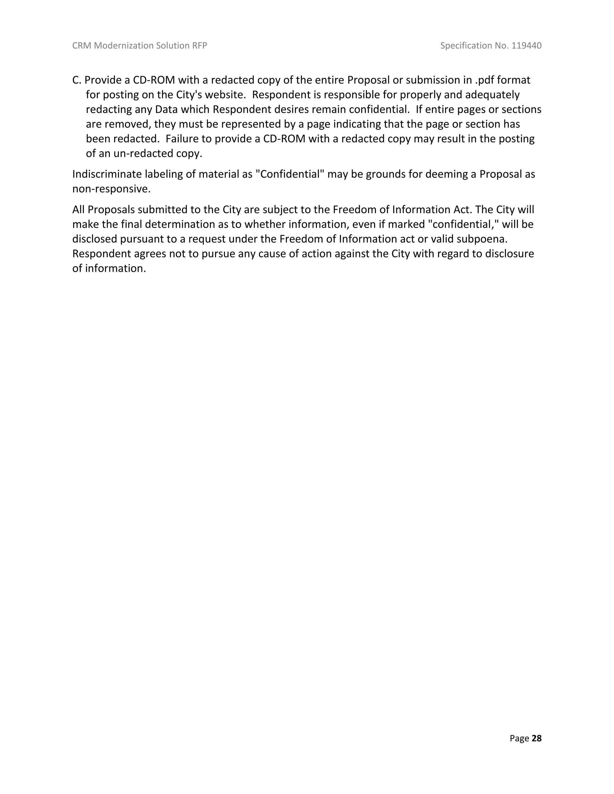 CRM Modernization Solution RFP Specification No. 119440
Page 28
C. Provide a CD-ROM with a redacted copy of the entire Proposal or submission in .pdf format
for posting on the City's website. Respondent is responsible for properly and adequately
redacting any Data which Respondent desires remain confidential. If entire pages or sections
are removed, they must be represented by a page indicating that the page or section has
been redacted. Failure to provide a CD-ROM with a redacted copy may result in the posting
of an un-redacted copy.
Indiscriminate labeling of material as "Confidential" may be grounds for deeming a Proposal as
non-responsive.
All Proposals submitted to the City are subject to the Freedom of Information Act. The City will
make the final determination as to whether information, even if marked "confidential," will be
disclosed pursuant to a request under the Freedom of Information act or valid subpoena.
Respondent agrees not to pursue any cause of action against the City with regard to disclosure
of information.
 