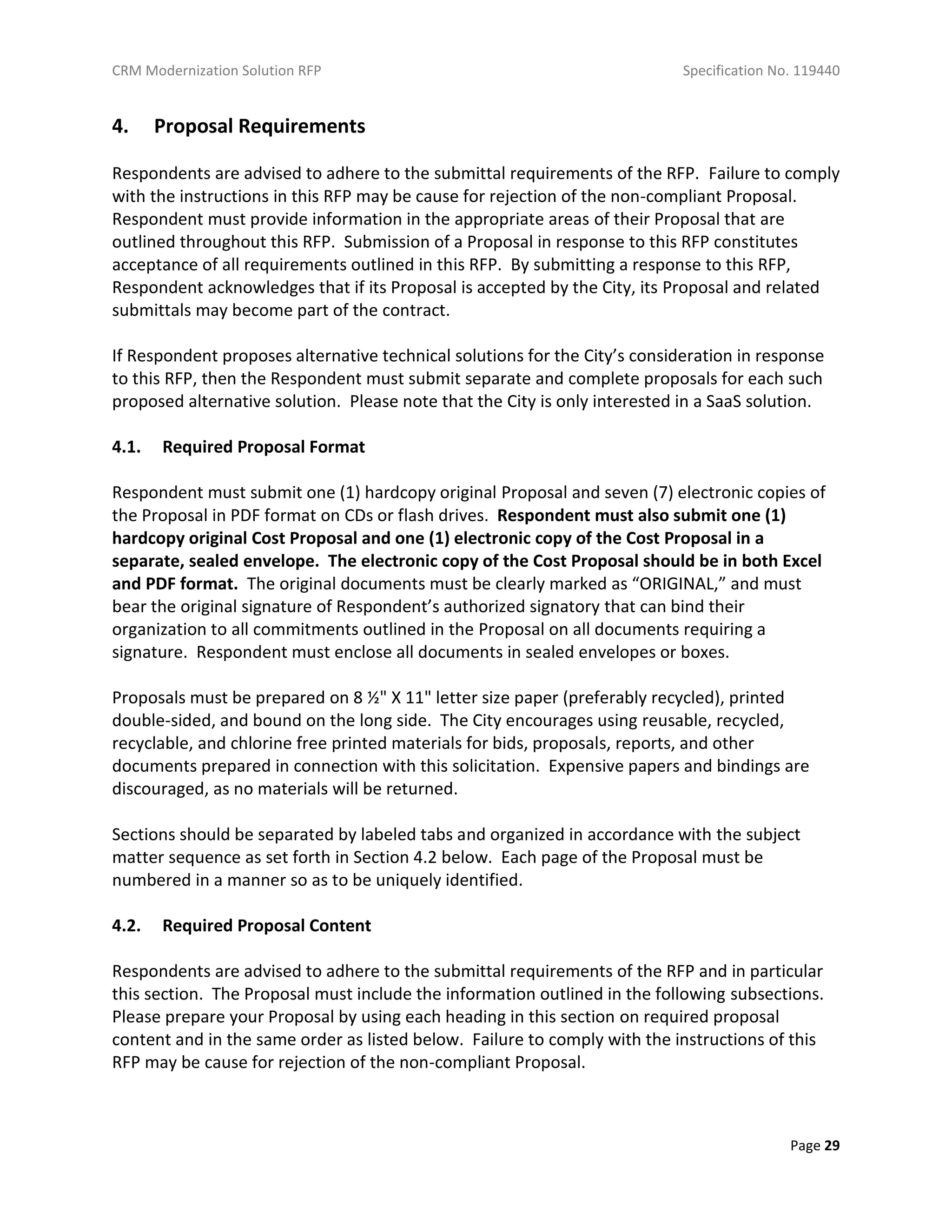 CRM Modernization Solution RFP Specification No. 119440
Page 29
4. Proposal Requirements
Respondents are advised to adhere to the submittal requirements of the RFP. Failure to comply
with the instructions in this RFP may be cause for rejection of the non-compliant Proposal.
Respondent must provide information in the appropriate areas of their Proposal that are
outlined throughout this RFP. Submission of a Proposal in response to this RFP constitutes
acceptance of all requirements outlined in this RFP. By submitting a response to this RFP,
Respondent acknowledges that if its Proposal is accepted by the City, its Proposal and related
submittals may become part of the contract.
If Respondent proposes alternative technical solutions for the City’s consideration in response
to this RFP, then the Respondent must submit separate and complete proposals for each such
proposed alternative solution. Please note that the City is only interested in a SaaS solution.
4.1. Required Proposal Format
Respondent must submit one (1) hardcopy original Proposal and seven (7) electronic copies of
the Proposal in PDF format on CDs or flash drives. Respondent must also submit one (1)
hardcopy original Cost Proposal and one (1) electronic copy of the Cost Proposal in a
separate, sealed envelope. The electronic copy of the Cost Proposal should be in both Excel
and PDF format. The original documents must be clearly marked as “ORIGINAL,” and must
bear the original signature of Respondent’s authorized signatory that can bind their
organization to all commitments outlined in the Proposal on all documents requiring a
signature. Respondent must enclose all documents in sealed envelopes or boxes.
Proposals must be prepared on 8 ½" X 11" letter size paper (preferably recycled), printed
double-sided, and bound on the long side. The City encourages using reusable, recycled,
recyclable, and chlorine free printed materials for bids, proposals, reports, and other
documents prepared in connection with this solicitation. Expensive papers and bindings are
discouraged, as no materials will be returned.
Sections should be separated by labeled tabs and organized in accordance with the subject
matter sequence as set forth in Section 4.2 below. Each page of the Proposal must be
numbered in a manner so as to be uniquely identified.
4.2. Required Proposal Content
Respondents are advised to adhere to the submittal requirements of the RFP and in particular
this section. The Proposal must include the information outlined in the following subsections.
Please prepare your Proposal by using each heading in this section on required proposal
content and in the same order as listed below. Failure to comply with the instructions of this
RFP may be cause for rejection of the non-compliant Proposal.
 
