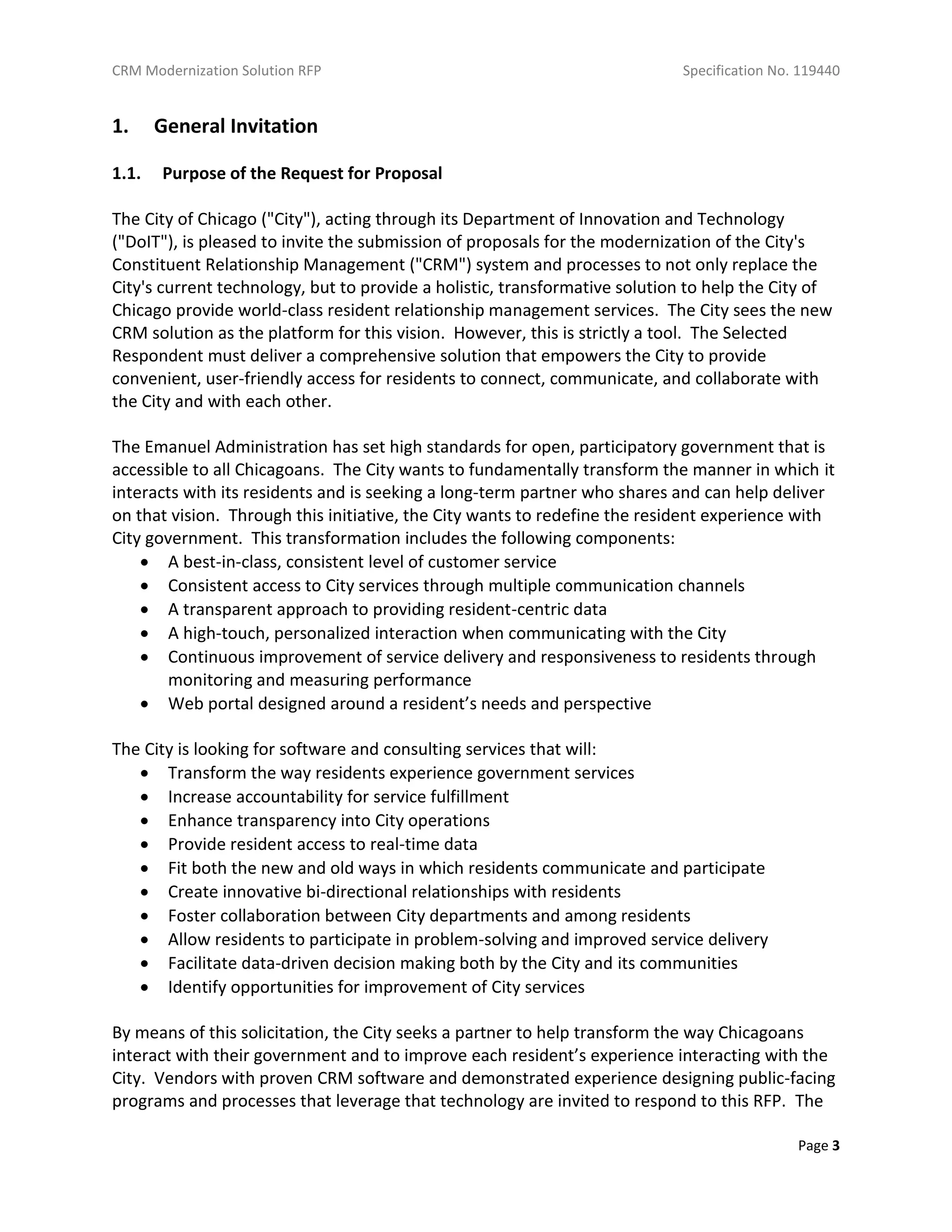 CRM Modernization Solution RFP Specification No. 119440
Page 3
1. General Invitation
1.1. Purpose of the Request for Proposal
The City of Chicago ("City"), acting through its Department of Innovation and Technology
("DoIT"), is pleased to invite the submission of proposals for the modernization of the City's
Constituent Relationship Management ("CRM") system and processes to not only replace the
City's current technology, but to provide a holistic, transformative solution to help the City of
Chicago provide world-class resident relationship management services. The City sees the new
CRM solution as the platform for this vision. However, this is strictly a tool. The Selected
Respondent must deliver a comprehensive solution that empowers the City to provide
convenient, user-friendly access for residents to connect, communicate, and collaborate with
the City and with each other.
The Emanuel Administration has set high standards for open, participatory government that is
accessible to all Chicagoans. The City wants to fundamentally transform the manner in which it
interacts with its residents and is seeking a long-term partner who shares and can help deliver
on that vision. Through this initiative, the City wants to redefine the resident experience with
City government. This transformation includes the following components:
 A best-in-class, consistent level of customer service
 Consistent access to City services through multiple communication channels
 A transparent approach to providing resident-centric data
 A high-touch, personalized interaction when communicating with the City
 Continuous improvement of service delivery and responsiveness to residents through
monitoring and measuring performance
 Web portal designed around a resident’s needs and perspective
The City is looking for software and consulting services that will:
 Transform the way residents experience government services
 Increase accountability for service fulfillment
 Enhance transparency into City operations
 Provide resident access to real-time data
 Fit both the new and old ways in which residents communicate and participate
 Create innovative bi-directional relationships with residents
 Foster collaboration between City departments and among residents
 Allow residents to participate in problem-solving and improved service delivery
 Facilitate data-driven decision making both by the City and its communities
 Identify opportunities for improvement of City services
By means of this solicitation, the City seeks a partner to help transform the way Chicagoans
interact with their government and to improve each resident’s experience interacting with the
City. Vendors with proven CRM software and demonstrated experience designing public-facing
programs and processes that leverage that technology are invited to respond to this RFP. The
 