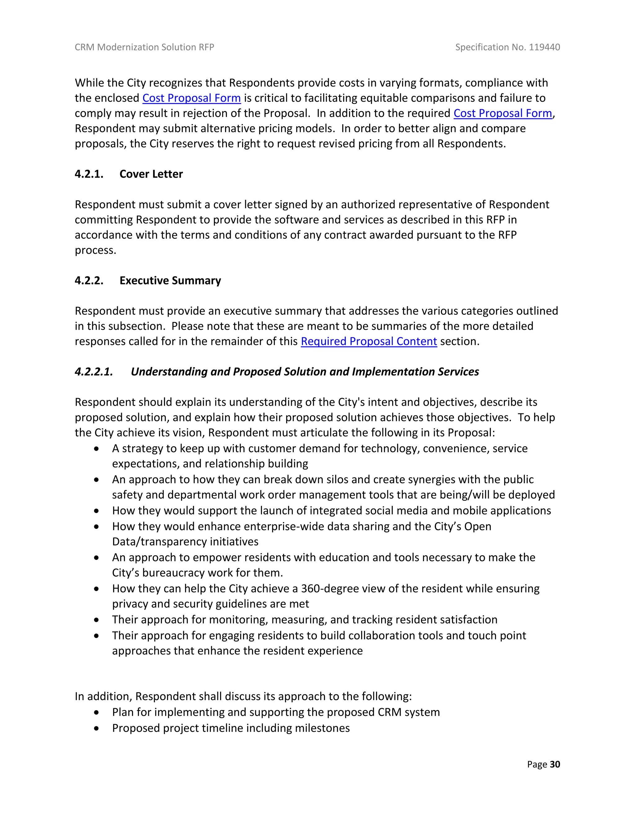 CRM Modernization Solution RFP Specification No. 119440
Page 30
While the City recognizes that Respondents provide costs in varying formats, compliance with
the enclosed Cost Proposal Form is critical to facilitating equitable comparisons and failure to
comply may result in rejection of the Proposal. In addition to the required Cost Proposal Form,
Respondent may submit alternative pricing models. In order to better align and compare
proposals, the City reserves the right to request revised pricing from all Respondents.
4.2.1. Cover Letter
Respondent must submit a cover letter signed by an authorized representative of Respondent
committing Respondent to provide the software and services as described in this RFP in
accordance with the terms and conditions of any contract awarded pursuant to the RFP
process.
4.2.2. Executive Summary
Respondent must provide an executive summary that addresses the various categories outlined
in this subsection. Please note that these are meant to be summaries of the more detailed
responses called for in the remainder of this Required Proposal Content section.
4.2.2.1. Understanding and Proposed Solution and Implementation Services
Respondent should explain its understanding of the City's intent and objectives, describe its
proposed solution, and explain how their proposed solution achieves those objectives. To help
the City achieve its vision, Respondent must articulate the following in its Proposal:
 A strategy to keep up with customer demand for technology, convenience, service
expectations, and relationship building
 An approach to how they can break down silos and create synergies with the public
safety and departmental work order management tools that are being/will be deployed
 How they would support the launch of integrated social media and mobile applications
 How they would enhance enterprise-wide data sharing and the City’s Open
Data/transparency initiatives
 An approach to empower residents with education and tools necessary to make the
City’s bureaucracy work for them.
 How they can help the City achieve a 360-degree view of the resident while ensuring
privacy and security guidelines are met
 Their approach for monitoring, measuring, and tracking resident satisfaction
 Their approach for engaging residents to build collaboration tools and touch point
approaches that enhance the resident experience
In addition, Respondent shall discuss its approach to the following:
 Plan for implementing and supporting the proposed CRM system
 Proposed project timeline including milestones
 