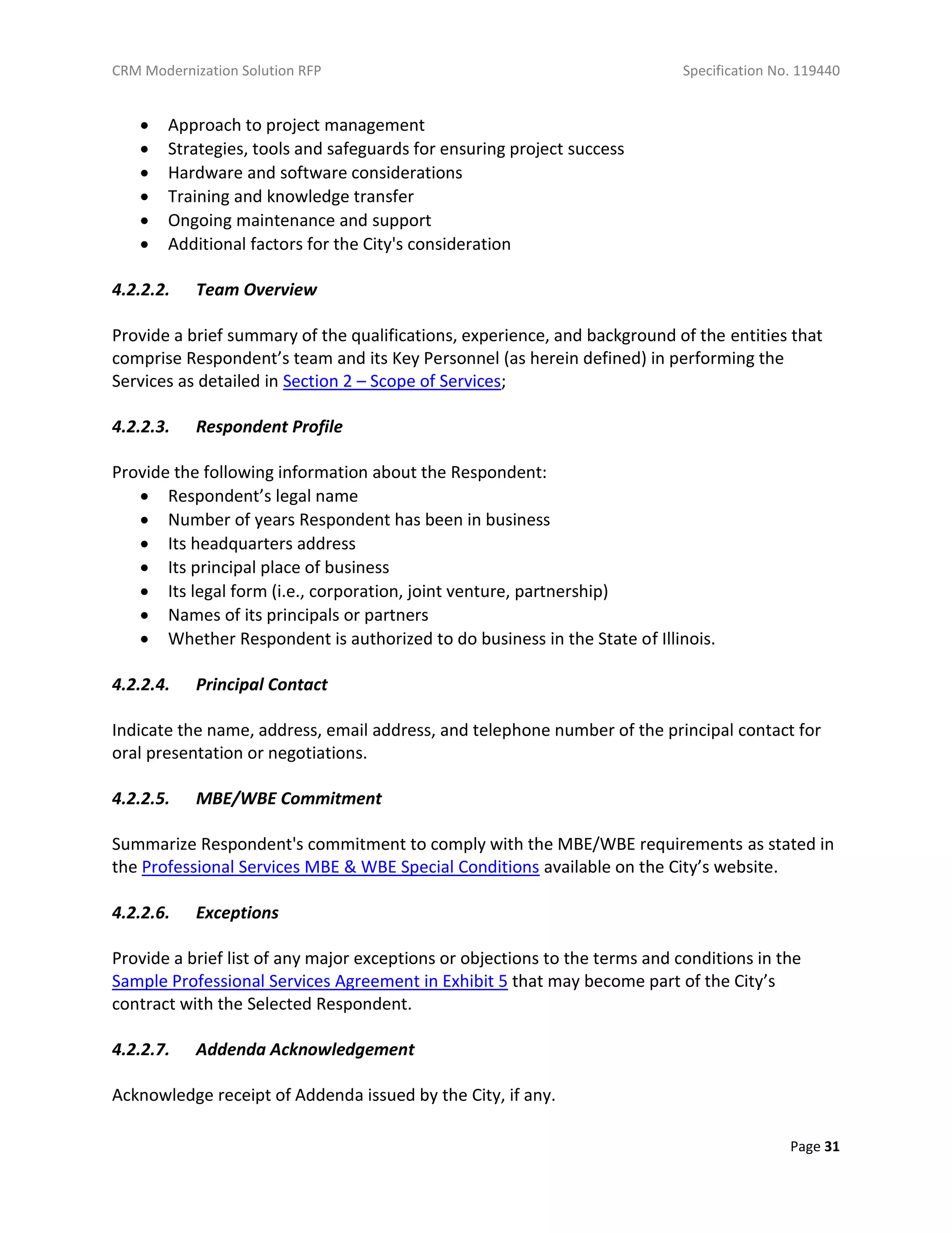 CRM Modernization Solution RFP Specification No. 119440
Page 31
 Approach to project management
 Strategies, tools and safeguards for ensuring project success
 Hardware and software considerations
 Training and knowledge transfer
 Ongoing maintenance and support
 Additional factors for the City's consideration
4.2.2.2. Team Overview
Provide a brief summary of the qualifications, experience, and background of the entities that
comprise Respondent’s team and its Key Personnel (as herein defined) in performing the
Services as detailed in Section 2 – Scope of Services;
4.2.2.3. Respondent Profile
Provide the following information about the Respondent:
 Respondent’s legal name
 Number of years Respondent has been in business
 Its headquarters address
 Its principal place of business
 Its legal form (i.e., corporation, joint venture, partnership)
 Names of its principals or partners
 Whether Respondent is authorized to do business in the State of Illinois.
4.2.2.4. Principal Contact
Indicate the name, address, email address, and telephone number of the principal contact for
oral presentation or negotiations.
4.2.2.5. MBE/WBE Commitment
Summarize Respondent's commitment to comply with the MBE/WBE requirements as stated in
the Professional Services MBE & WBE Special Conditions available on the City’s website.
4.2.2.6. Exceptions
Provide a brief list of any major exceptions or objections to the terms and conditions in the
Sample Professional Services Agreement in Exhibit 5 that may become part of the City’s
contract with the Selected Respondent.
4.2.2.7. Addenda Acknowledgement
Acknowledge receipt of Addenda issued by the City, if any.
 