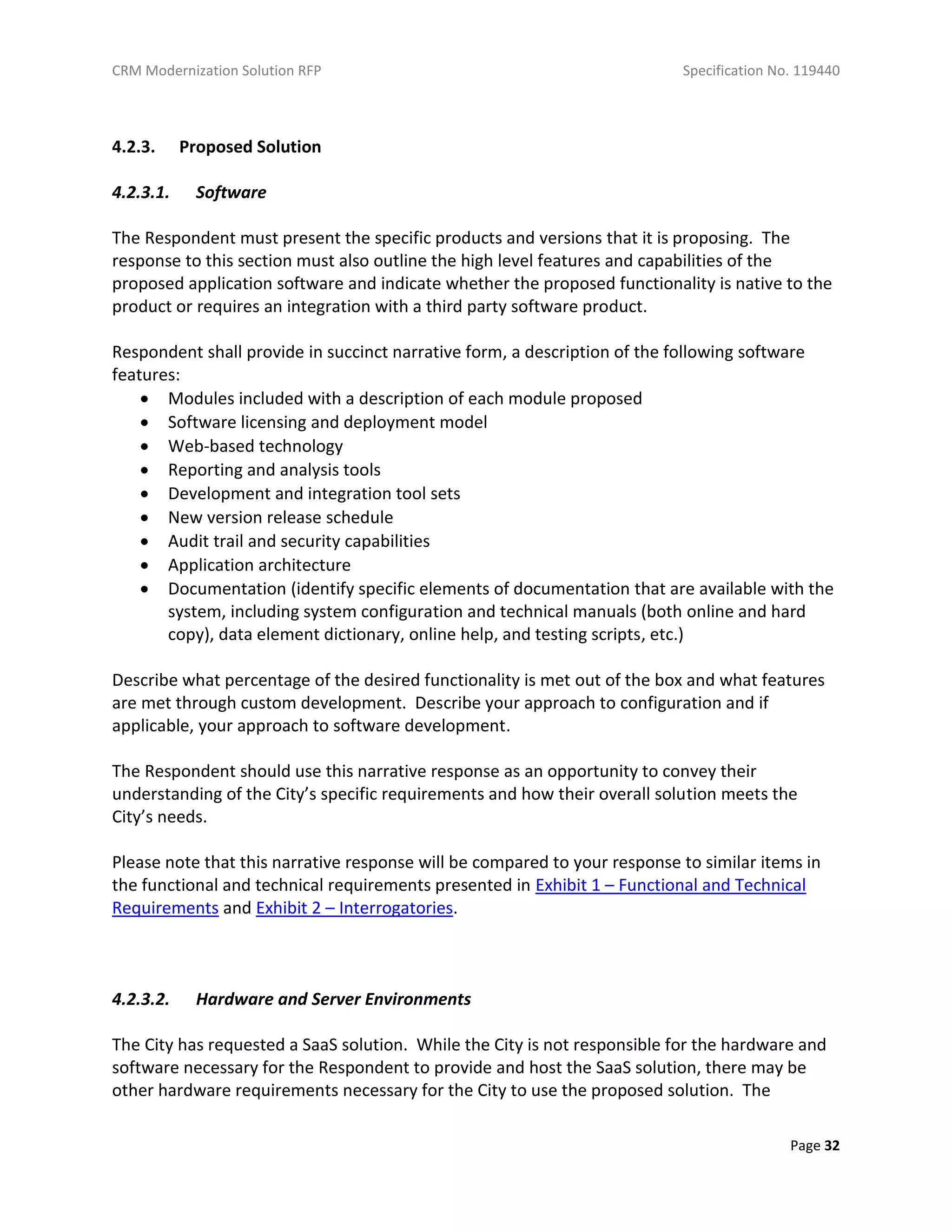 CRM Modernization Solution RFP Specification No. 119440
Page 32
4.2.3. Proposed Solution
4.2.3.1. Software
The Respondent must present the specific products and versions that it is proposing. The
response to this section must also outline the high level features and capabilities of the
proposed application software and indicate whether the proposed functionality is native to the
product or requires an integration with a third party software product.
Respondent shall provide in succinct narrative form, a description of the following software
features:
 Modules included with a description of each module proposed
 Software licensing and deployment model
 Web-based technology
 Reporting and analysis tools
 Development and integration tool sets
 New version release schedule
 Audit trail and security capabilities
 Application architecture
 Documentation (identify specific elements of documentation that are available with the
system, including system configuration and technical manuals (both online and hard
copy), data element dictionary, online help, and testing scripts, etc.)
Describe what percentage of the desired functionality is met out of the box and what features
are met through custom development. Describe your approach to configuration and if
applicable, your approach to software development.
The Respondent should use this narrative response as an opportunity to convey their
understanding of the City’s specific requirements and how their overall solution meets the
City’s needs.
Please note that this narrative response will be compared to your response to similar items in
the functional and technical requirements presented in Exhibit 1 – Functional and Technical
Requirements and Exhibit 2 – Interrogatories.
4.2.3.2. Hardware and Server Environments
The City has requested a SaaS solution. While the City is not responsible for the hardware and
software necessary for the Respondent to provide and host the SaaS solution, there may be
other hardware requirements necessary for the City to use the proposed solution. The
 