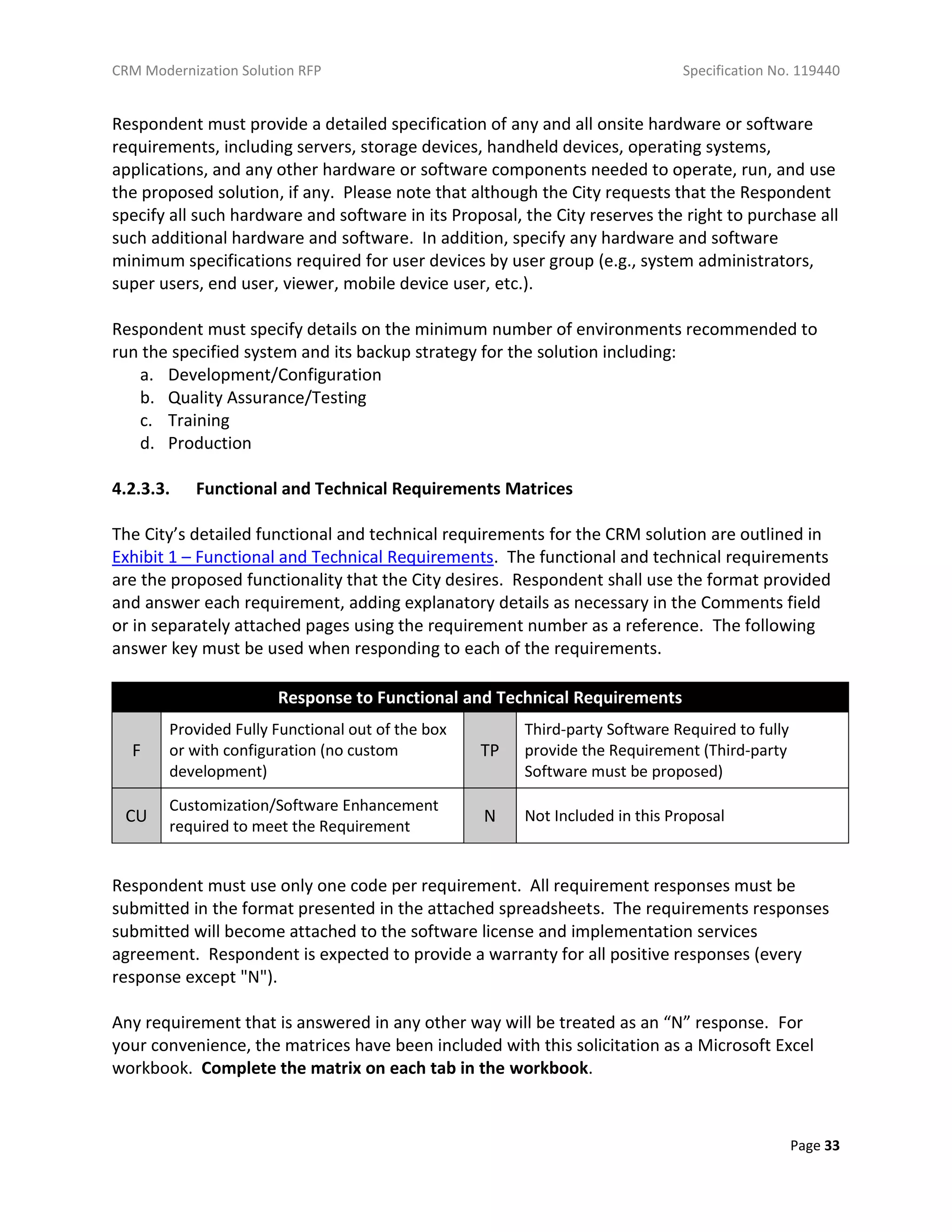 CRM Modernization Solution RFP Specification No. 119440
Page 33
Respondent must provide a detailed specification of any and all onsite hardware or software
requirements, including servers, storage devices, handheld devices, operating systems,
applications, and any other hardware or software components needed to operate, run, and use
the proposed solution, if any. Please note that although the City requests that the Respondent
specify all such hardware and software in its Proposal, the City reserves the right to purchase all
such additional hardware and software. In addition, specify any hardware and software
minimum specifications required for user devices by user group (e.g., system administrators,
super users, end user, viewer, mobile device user, etc.).
Respondent must specify details on the minimum number of environments recommended to
run the specified system and its backup strategy for the solution including:
a. Development/Configuration
b. Quality Assurance/Testing
c. Training
d. Production
4.2.3.3. Functional and Technical Requirements Matrices
The City’s detailed functional and technical requirements for the CRM solution are outlined in
Exhibit 1 – Functional and Technical Requirements. The functional and technical requirements
are the proposed functionality that the City desires. Respondent shall use the format provided
and answer each requirement, adding explanatory details as necessary in the Comments field
or in separately attached pages using the requirement number as a reference. The following
answer key must be used when responding to each of the requirements.
Response to Functional and Technical Requirements
F
Provided Fully Functional out of the box
or with configuration (no custom
development)
TP
Third-party Software Required to fully
provide the Requirement (Third-party
Software must be proposed)
CU
Customization/Software Enhancement
required to meet the Requirement
N Not Included in this Proposal
Respondent must use only one code per requirement. All requirement responses must be
submitted in the format presented in the attached spreadsheets. The requirements responses
submitted will become attached to the software license and implementation services
agreement. Respondent is expected to provide a warranty for all positive responses (every
response except "N").
Any requirement that is answered in any other way will be treated as an “N” response. For
your convenience, the matrices have been included with this solicitation as a Microsoft Excel
workbook. Complete the matrix on each tab in the workbook.
 